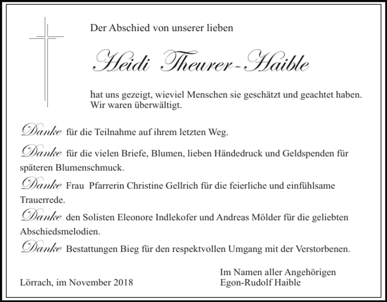 <p>Der Abschied von unserer lieben</p><p>Heidi Theurer-Haible<br />hat uns gezeigt, wieviel Menschen sie geschätzt und geachtet haben.<br />Wir waren überwältigt.</p><p>Danke<br />Danke</p><p>für die Teilnahme auf ihrem letzten Weg.</p><p>für die vielen Briefe, Blumen, lieben Händedruck und Geldspenden für<br />späteren Blumenschmuck.</p><p>Danke</p><p>Frau Pfarrerin Christine Gellrich für die feierliche und einfühlsame</p><p>Trauerrede.</p><p>Danke</p><p>den Solisten Eleonore Indlekofer und Andreas Mölder für die geliebten</p><p>Abschiedsmelodien.</p><p>Danke</p><p>Bestattungen Bieg für den respektvollen Umgang mit der Verstorbenen.</p><p>Lörrach, im November 2018</p><p>Im Namen aller Angehörigen<br />Egon-Rudolf Haible</p>