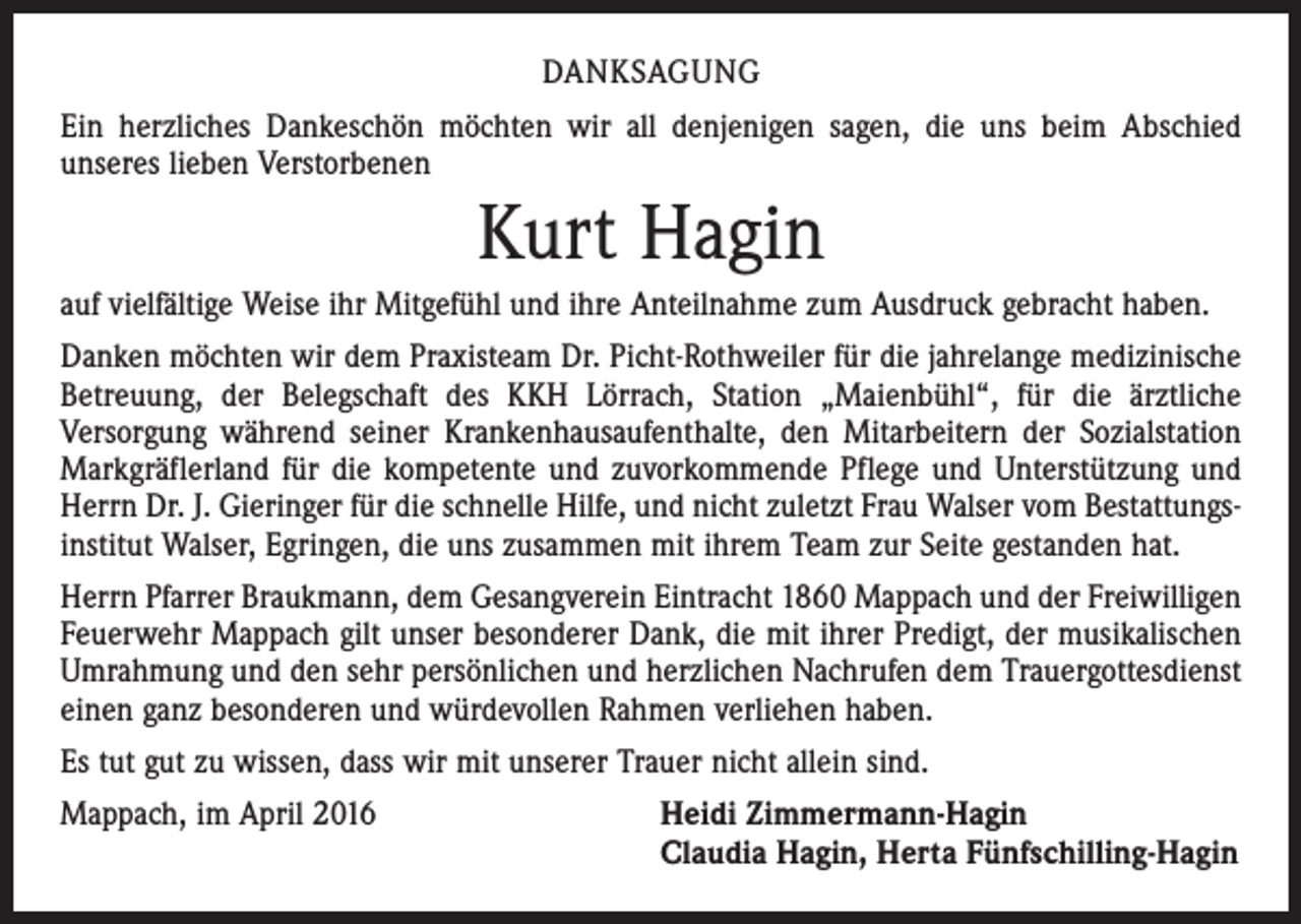 <p>DANKSAGUNG<br />Ein herzliches Dankeschön möchten wir all denjenigen sagen, die uns beim Abschied<br />­unseres lieben Verstorbenen</p><p>Kurt Hagin<br />auf vielfältige Weise ihr Mitgefühl und ihre Anteilnahme zum Ausdruck gebracht haben.<br />Danken möchten wir dem Praxisteam Dr. Picht-Rothweiler für die jahrelange medizinische<br />Betreuung, der Belegschaft des KKH Lörrach, Station „Maienbühl“, für die ärztliche<br />­Versorgung während seiner Krankenhausaufenthalte, den Mitarbeitern der Sozialstation<br />Markgräflerland für die kompetente und zuvorkommende Pflege und Unterstützung und<br />Herrn Dr. J. Gieringer für die schnelle Hilfe, und nicht zuletzt Frau Walser vom Bestattungsinstitut Walser, Egringen, die uns zusammen mit ihrem Team zur Seite gestanden hat.<br />Herrn Pfarrer Braukmann, dem Gesangverein Eintracht 1860 Mappach und der Freiwilligen<br />Feuerwehr Mappach gilt unser besonderer Dank, die mit ihrer Predigt, der musikalischen<br />Umrahmung und den sehr persönlichen und herzlichen Nachrufen dem Trauergottesdienst<br />einen ganz besonderen und würdevollen Rahmen verliehen haben.<br />Es tut gut zu wissen, dass wir mit unserer Trauer nicht allein sind.<br />Mappach, im April 2016</p><p>Heidi Zimmermann-Hagin<br />Claudia Hagin, Herta Fünfschilling-Hagin</p>
