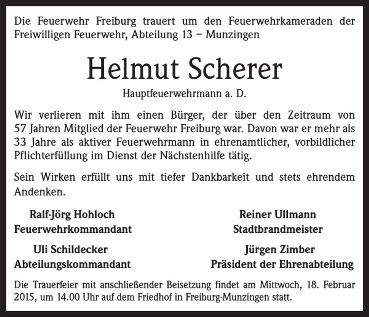 <p>Die Feuerwehr Freiburg trauert um den Feuerwehrkameraden der<br />Freiwilligen Feuerwehr, Abteilung 13 – Munzingen</p><p>Helmut Scherer<br />Hauptfeuerwehrmann a. D.</p><p>Wir verlieren mit ihm einen Bürger, der über den Zeitraum von<br />57 Jahren Mitglied der Feuerwehr Freiburg war. Davon war er mehr als<br />33 Jahre als aktiver Feuerwehrmann in ehrenamtlicher, vorbildlicher<br />Pflichterfüllung im Dienst der Nächstenhilfe tätig.<br />Sein Wirken erfüllt uns mit tiefer Dankbarkeit und stets ehrendem<br />Andenken.<br />Ralf-Jörg Hohloch<br />Feuerwehrkommandant<br />Uli Schildecker<br />Abteilungskommandant</p><p>Reiner Ullmann<br />Stadtbrandmeister<br />Jürgen Zimber<br />Präsident der Ehrenabteilung</p><p>Die Trauerfeier mit anschließender Beisetzung findet am Mittwoch, 18. Februar<br />2015, um 14.00 Uhr auf dem Friedhof in Freiburg-Munzingen statt.</p>