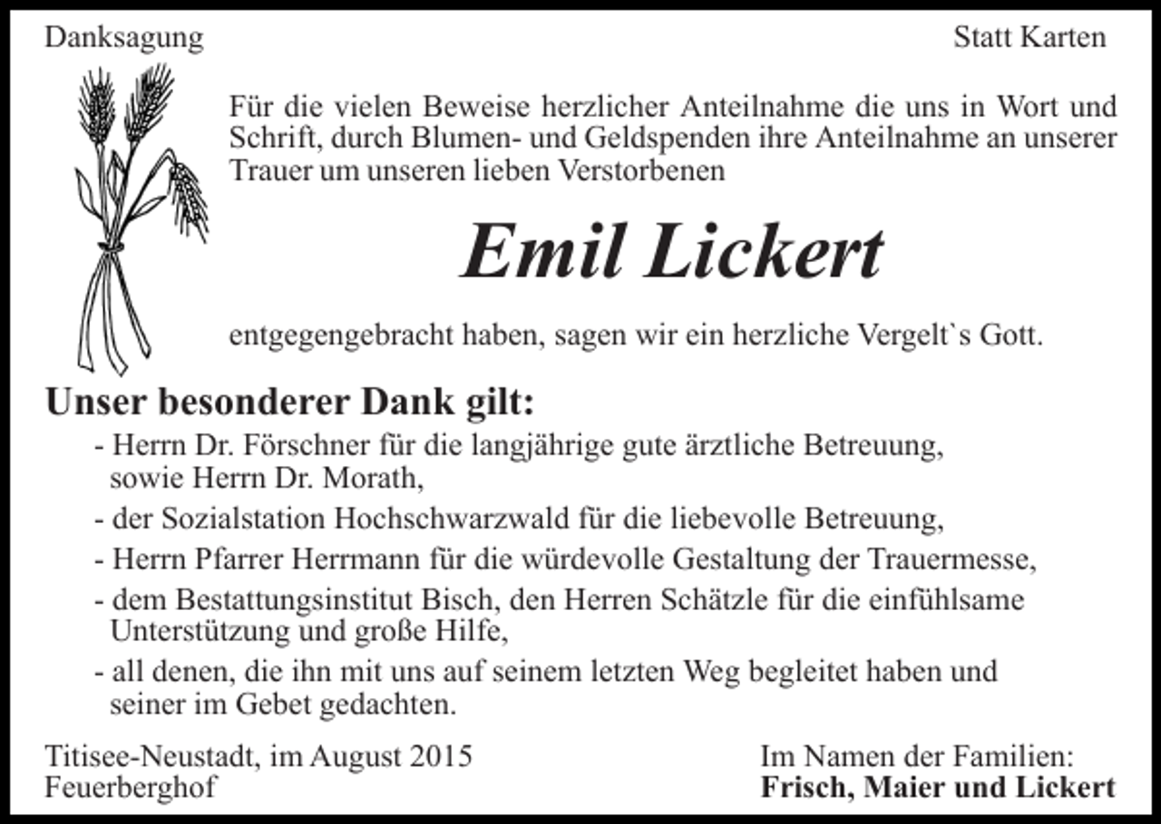 <p>Danksagung</p><p>Statt Karten<br />Für die vielen Beweise herzlicher Anteilnahme die uns in Wort und<br />Schrift, durch Blumen- und Geldspenden ihre Anteilnahme an unserer<br />Trauer um unseren lieben Verstorbenen</p><p>Emil Lickert<br />entgegengebracht haben, sagen wir ein herzliche Vergelt`s Gott.</p><p>Unser besonderer Dank gilt:<br />- Herrn Dr. Förschner für die langjährige gute ärztliche Betreuung,<br />sowie Herrn Dr. Morath,<br />- der Sozialstation Hochschwarzwald für die liebevolle Betreuung,<br />- Herrn Pfarrer Herrmann für die würdevolle Gestaltung der Trauermesse,<br />- dem Bestattungsinstitut Bisch, den Herren Schätzle für die einfühlsame<br />Unterstützung und große Hilfe,<br />- all denen, die ihn mit uns auf seinem letzten Weg begleitet haben und<br />seiner im Gebet gedachten.<br />Titisee-Neustadt, im August 2015<br />Feuerberghof</p><p>Im Namen der Familien:<br />Frisch, Maier und Lickert</p>