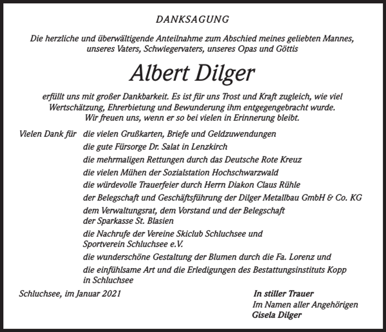 <p>DANKSAGUNG<br />Die herzliche und überwältigende Anteilnahme zum Abschied meines geliebten Mannes,<br />unseres Vaters, Schwiegervaters, unseres Opas und Göttis</p><p>Albert Dilger<br />erfüllt uns mit großer Dankbarkeit. Es ist für uns Trost und Kraft zugleich, wie viel<br />Wertschätzung, Ehrerbietung und Bewunderung ihm entgegengebracht wurde.<br />Wir freuen uns, wenn er so bei vielen in Erinnerung bleibt.<br />Vielen Dank für die vielen Grußkarten, Briefe und Geldzuwendungen</p><p>die gute Fürsorge Dr. Salat in Lenzkirch</p><p>die mehrmaligen Rettungen durch das Deutsche Rote Kreuz</p><p>die vielen Mühen der Sozialstation Hochschwarzwald</p><p>die würdevolle Trauerfeier durch Herrn Diakon Claus Rühle</p><p>der Belegschaft und Geschäftsführung der Dilger Metallbau GmbH &amp; Co. KG</p><p>dem Verwaltungsrat, dem Vorstand und der Belegschaft</p><p>der Sparkasse St. Blasien</p><p>die Nachrufe der Vereine Skiclub Schluchsee und</p><p>Sportverein Schluchsee e.V.</p><p>die wunderschöne Gestaltung der Blumen durch die Fa. Lorenz und<br />die einfühlsame Art und die Erledigungen des Bestattungsinstituts Kopp<br />in Schluchsee<br />Schluchsee, im Januar 2021</p><p>In stiller Trauer<br />Im Namen aller Angehörigen<br />Gisela Dilger</p>