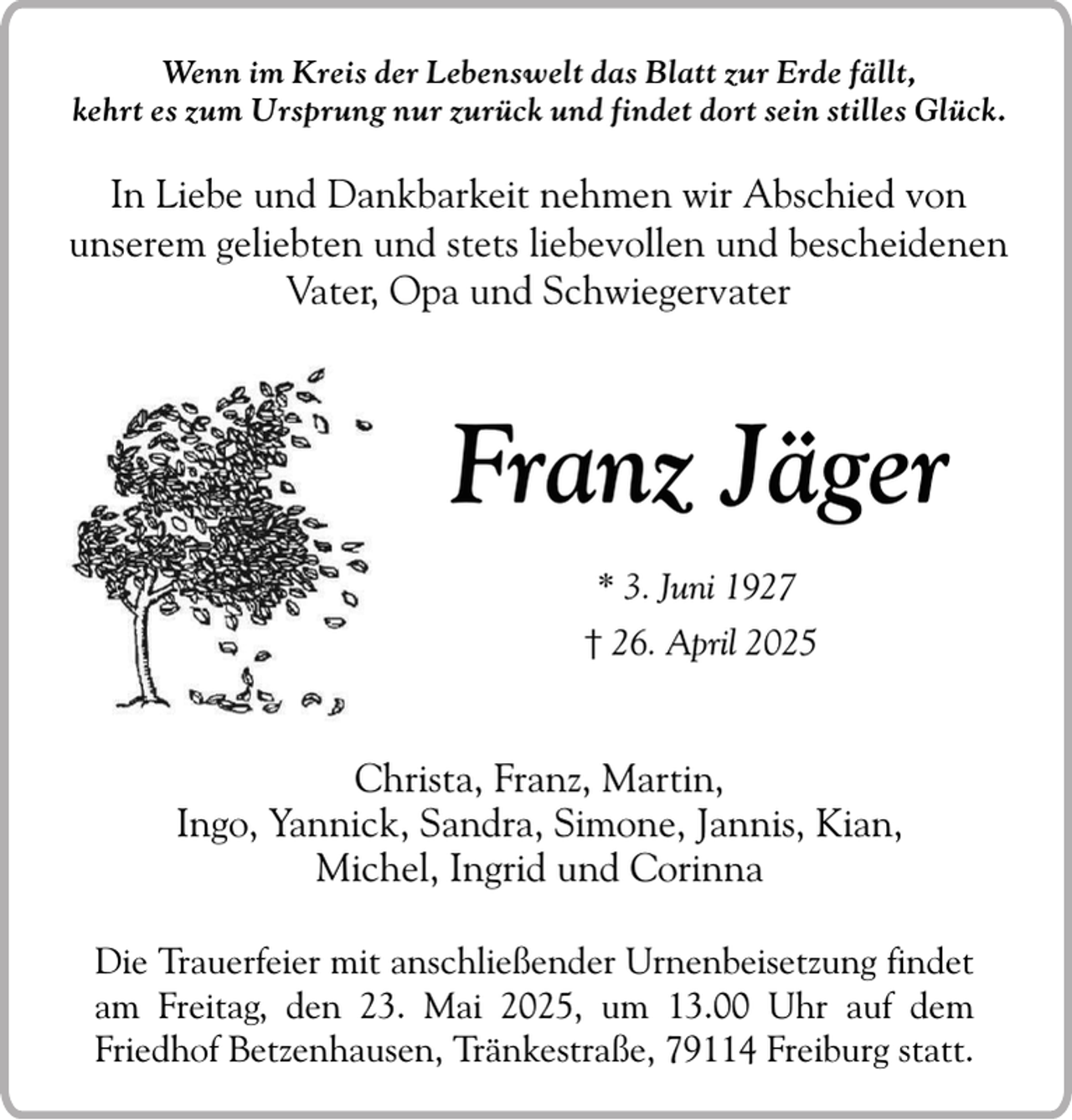 <p>Wenn im Kreis der Lebenswelt das Blatt zur Erde fällt,<br />kehrt es zum Ursprung nur zurück und findet dort sein stilles Glück.</p><p>In Liebe und Dankbarkeit nehmen wir Abschied von<br />unserem geliebten und stets liebevollen und bescheidenen<br />Vater, Opa und Schwiegervater</p><p>Franz Jäger<br />* 3. Juni 1927<br />† 26. April 2025</p><p>Christa, Franz, Martin,<br />Ingo, Yannick, Sandra, Simone, Jannis, Kian,<br />Michel, Ingrid und Corinna<br />Die Trauerfeier mit anschließender Urnenbeisetzung findet<br />am Freitag, den 23. Mai 2025, um 13.00 Uhr auf dem<br />Friedhof Betzenhausen, Tränkestraße, 79114 Freiburg statt.</p>