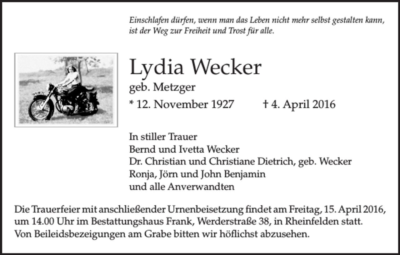 <p>Einschlafen dürfen, wenn man das Leben nicht mehr selbst gestalten kann,<br />ist der Weg zur Freiheit und Trost für alle.</p><p>Lydia Wecker<br />geb. Metzger</p><p>* 12. November 1927 † 4. April 2016<br />In stiller Trauer<br />Bernd und Ivetta Wecker<br />Dr. Christian und Christiane Dietrich, geb. Wecker<br />Ronja, Jörn und John Benjamin<br />und alle Anverwandten<br />Die Trauerfeier mit anschließender Urnenbeisetzung findet am Freitag, 15. April 2016,<br />um 14.00 Uhr im Bestattungshaus Frank, Werderstraße 38, in Rheinfelden statt.<br />Von Beileidsbezeigungen am Grabe bitten wir höflichst abzusehen.</p>