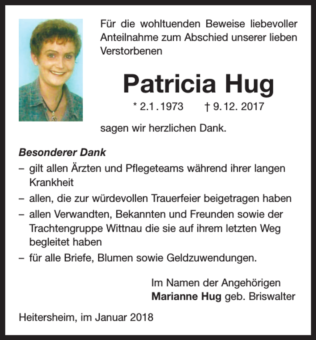 <p>Für die wohltuenden Beweise liebevoller<br />Anteilnahme zum Abschied unserer lieben<br />Verstorbenen</p><p>Patricia Hug<br />* 2.1 . 1973 † 9. 12. 2017<br />sagen wir herzlichen Dank.<br />Besonderer Dank<br />– gilt allen Ärzten und Pflegeteams während ihrer langen<br />Krankheit<br />– allen, die zur würdevollen Trauerfeier beigetragen haben<br />– allen Verwandten, Bekannten und Freunden sowie der<br />Trachtengruppe Wittnau die sie auf ihrem letzten Weg<br />begleitet haben<br />– für alle Briefe, Blumen sowie Geldzuwendungen.<br />Im Namen der Angehörigen<br />Marianne Hug geb. Briswalter<br />Heitersheim, im Januar 2018</p>