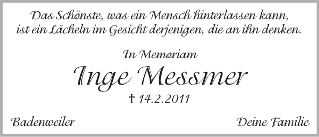 <p>Das Schönste, was ein Mensch hinterlassen kann,<br />ist ein Lächeln im Gesicht derjenigen, die an ihn denken.<br />In Memoriam</p><p>Inge Messmer<br />† 14.2.2011</p><p>Badenweiler</p><p>Deine Familie</p>