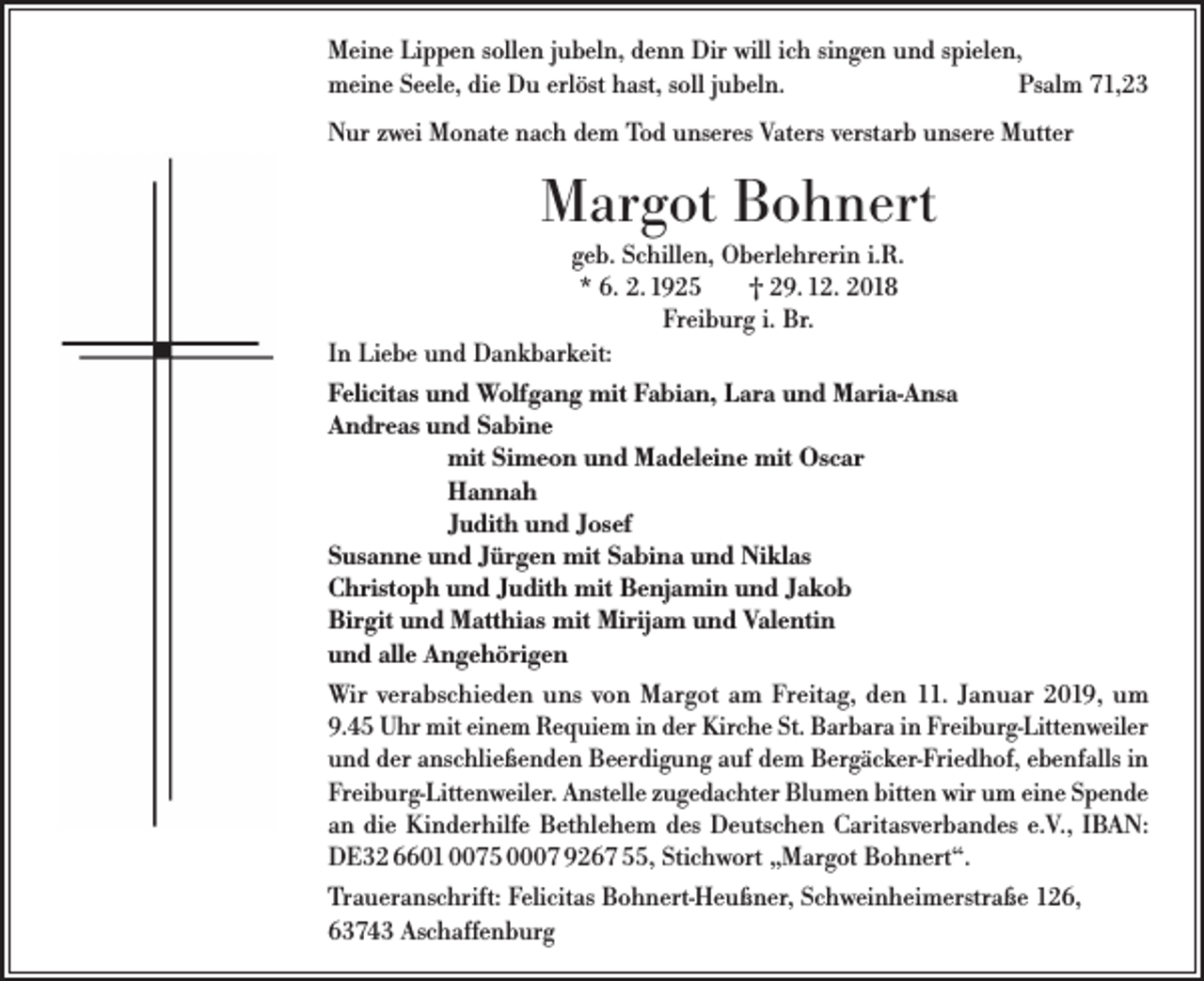 <p>Meine Lippen sollen jubeln, denn Dir will ich singen und spielen,<br />meine Seele, die Du erlöst hast, soll jubeln.<br />Psalm 71,23<br />Nur zwei Monate nach dem Tod unseres Vaters verstarb unsere Mutter</p><p>Margot Bohnert<br />geb. Schillen, Oberlehrerin i.R.<br />* 6. 2. 1925<br />† 29. 12. 2018<br />Freiburg i. Br.<br />In Liebe und Dankbarkeit:<br />Felicitas und Wolfgang mit Fabian, Lara und Maria-Ansa<br />Andreas und Sabine<br />mit Simeon und Madeleine mit Oscar<br />Hannah<br />Judith und Josef<br />Susanne und Jürgen mit Sabina und Niklas<br />Christoph und Judith mit Benjamin und Jakob<br />Birgit und Matthias mit Mirijam und Valentin<br />und alle Angehörigen<br />Wir verabschieden uns von Margot am Freitag, den 11. Januar 2019, um<br />9.45 Uhr mit einem Requiem in der Kirche St. Barbara in Freiburg-Littenweiler<br />und der anschließenden Beerdigung auf dem Bergäcker-Friedhof, ebenfalls in<br />Freiburg-Littenweiler. Anstelle zugedachter Blumen bitten wir um eine Spende<br />an die Kinderhilfe Bethlehem des Deutschen Caritasverbandes e.V., IBAN:<br />DE32 6601 0075 0007 9267 55, Stichwort „Margot Bohnert“.<br />Traueranschrift: Felicitas Bohnert-Heußner, Schweinheimerstraße 126,<br />63743 Aschaffenburg</p>