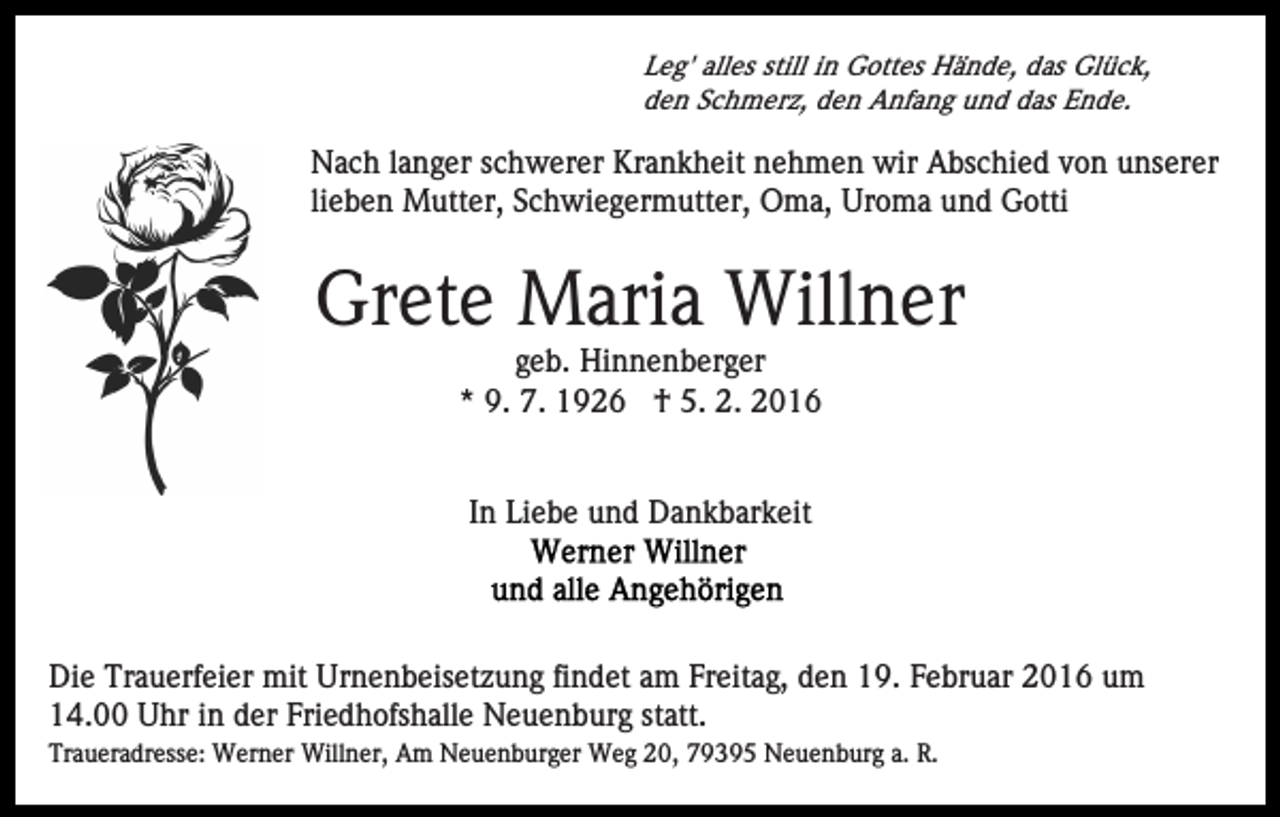 <p>Leg' alles still in Gottes Hände, das Glück,<br />den Schmerz, den Anfang und das Ende.</p><p>Nach langer schwerer Krankheit nehmen wir Abschied von unserer<br />lieben Mutter, Schwiegermutter, Oma, Uroma und Gotti</p><p>Grete Maria Willner<br />geb. Hinnenberger<br />* 9. 7. 1926 † 5. 2. 2016</p><p>In Liebe und Dankbarkeit</p><p>Die Trauerfeier mit Urnenbeisetzung findet am Freitag, den 19. Februar 2016 um<br />14.00 Uhr in der Friedhofshalle Neuenburg statt.<br />Traueradresse: Werner Willner, Am Neuenburger Weg 20, 79395 Neuenburg a. R.</p>