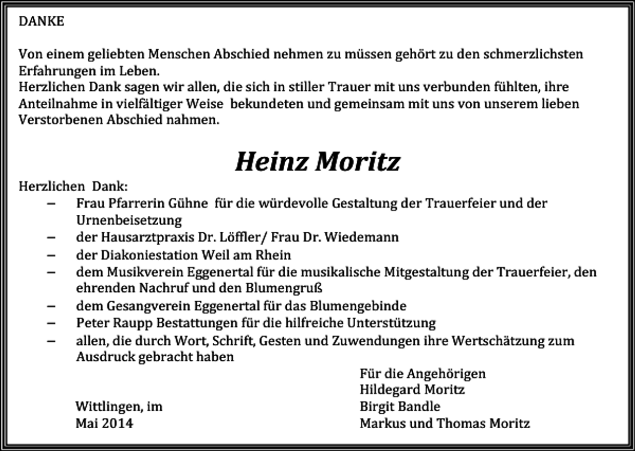 <p>DANKE<br />Von einem geliebten Menschen Abschied nehmen zu müssen gehört zu den schmerzlichsten<br />Erfahrungen im Leben.<br />Herzlichen Dank sagen wir allen, die sich in stiller Trauer mit uns verbunden fühlten, ihre<br />Anteilnahme in vielfältiger Weise bekundeten und gemeinsam mit uns von unserem lieben<br />Verstorbenen Abschied nahmen.</p><p>Heinz Moritz<br />Herzlichen Dank:<br />− Frau Pfarrerin Gühne für die würdevolle Gestaltung der Trauerfeier und der<br />Urnenbeisetzung<br />− der Hausarztpraxis Dr. Löffler/ Frau Dr. Wiedemann<br />− der Diakoniestation Weil am Rhein<br />− dem Musikverein Eggenertal für die musikalische Mitgestaltung der Trauerfeier, den<br />ehrenden Nachruf und den Blumengruß<br />− dem Gesangverein Eggenertal für das Blumengebinde<br />− Peter Raupp Bestattungen für die hilfreiche Unterstützung<br />− allen, die durch Wort, Schrift, Gesten und Zuwendungen ihre Wertschätzung zum<br />Ausdruck gebracht haben<br />Für die Angehörigen<br />H<br />ildegard Moritz<br />Wittlingen, im<br />Birgit Bandle<br />Mai 2014<br />Markus und Thomas Moritz</p>