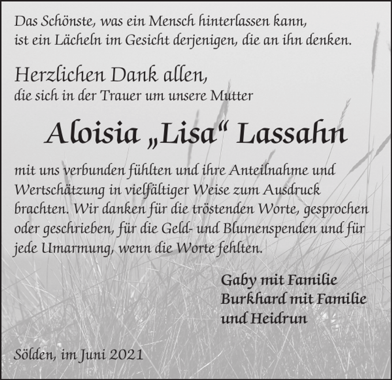 <p>Das Schönste, was ein Mensch hinterlassen kann,<br />ist ein Lächeln im Gesicht derjenigen, die an ihn denken.</p><p>Herzlichen Dank allen,</p><p>die sich in der Trauer um unsere Mutter</p><p>Aloisia „Lisa“ Lassahn<br />mit uns verbunden fühlten und ihre Anteilnahme und<br />Wertschätzung in vielfältiger Weise zum Ausdruck<br />brachten. Wir danken für die tröstenden Worte, gesprochen<br />oder geschrieben, für die Geld- und Blumenspenden und für<br />jede Umarmung, wenn die Worte fehlten.<br />Gaby mit Familie<br />Burkhard mit Familie<br />und Heidrun<br />Sölden, im Juni 2021</p>