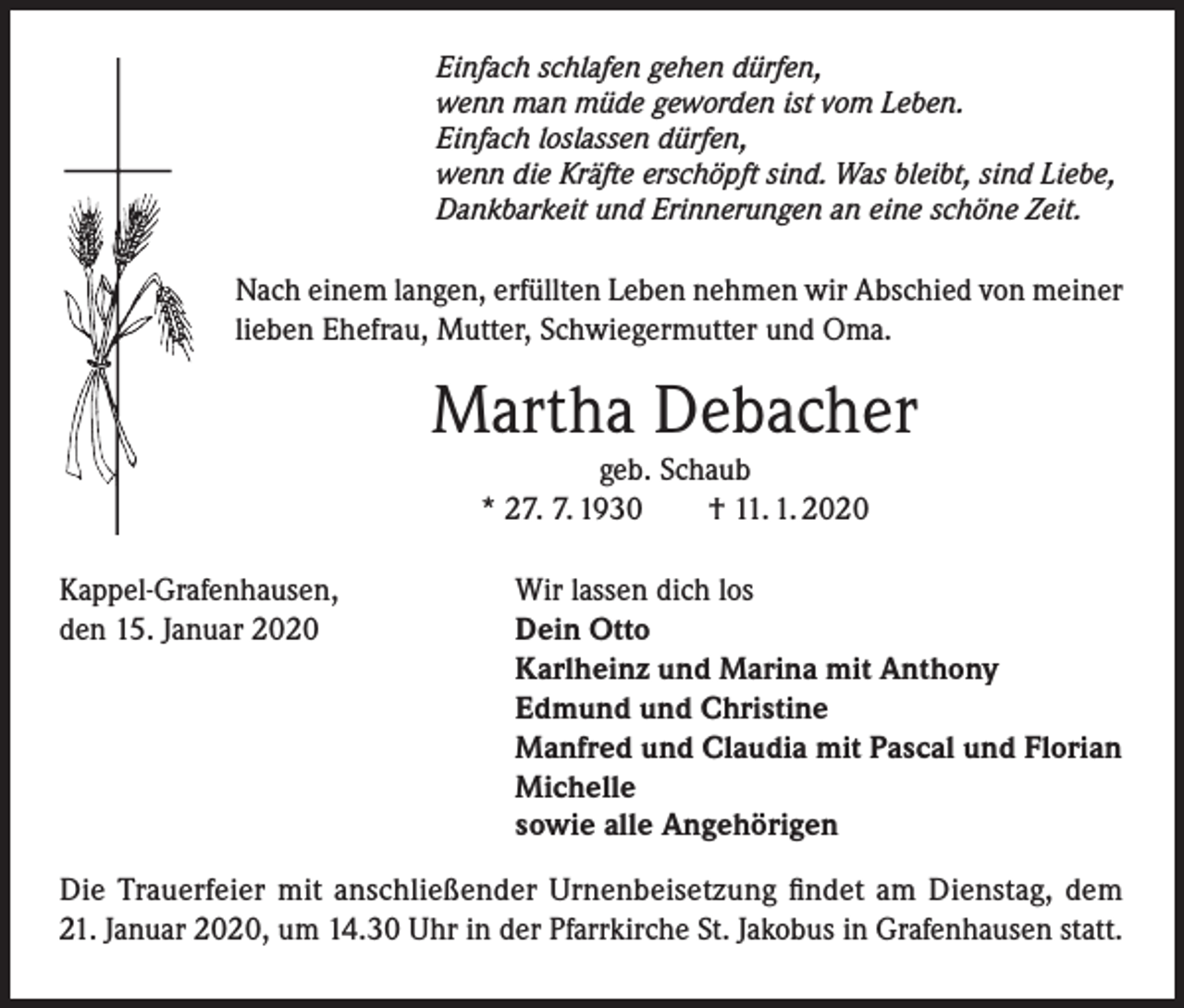 <p>Einfach schlafen gehen dürfen,<br />wenn man müde geworden ist vom Leben.<br />Einfach loslassen dürfen,<br />wenn die Kräfte erschöpft sind. Was bleibt, sind Liebe,<br />Dankbarkeit und Erinnerungen an eine schöne Zeit.</p><p>Nach einem langen, erfüllten Leben nehmen wir Abschied von meiner<br />lieben Ehefrau, Mutter, Schwiegermutter und Oma.</p><p>Martha Debacher<br />geb. Schaub<br />* 27. 7. 1930<br />† 11. 1. 2020<br />Kappel-Grafenhausen,<br />den 15. Januar 2020</p><p>Wir lassen dich los<br />Dein Otto<br />Karlheinz und Marina mit Anthony<br />Edmund und Christine<br />Manfred und Claudia mit Pascal und Florian<br />Michelle<br />sowie alle Angehörigen</p><p>Die Trauerfeier mit anschließender Urnenbeisetzung findet am Dienstag, dem<br />21. Januar 2020, um 14.30 Uhr in der Pfarrkirche St. Jakobus in Grafenhausen statt.</p>