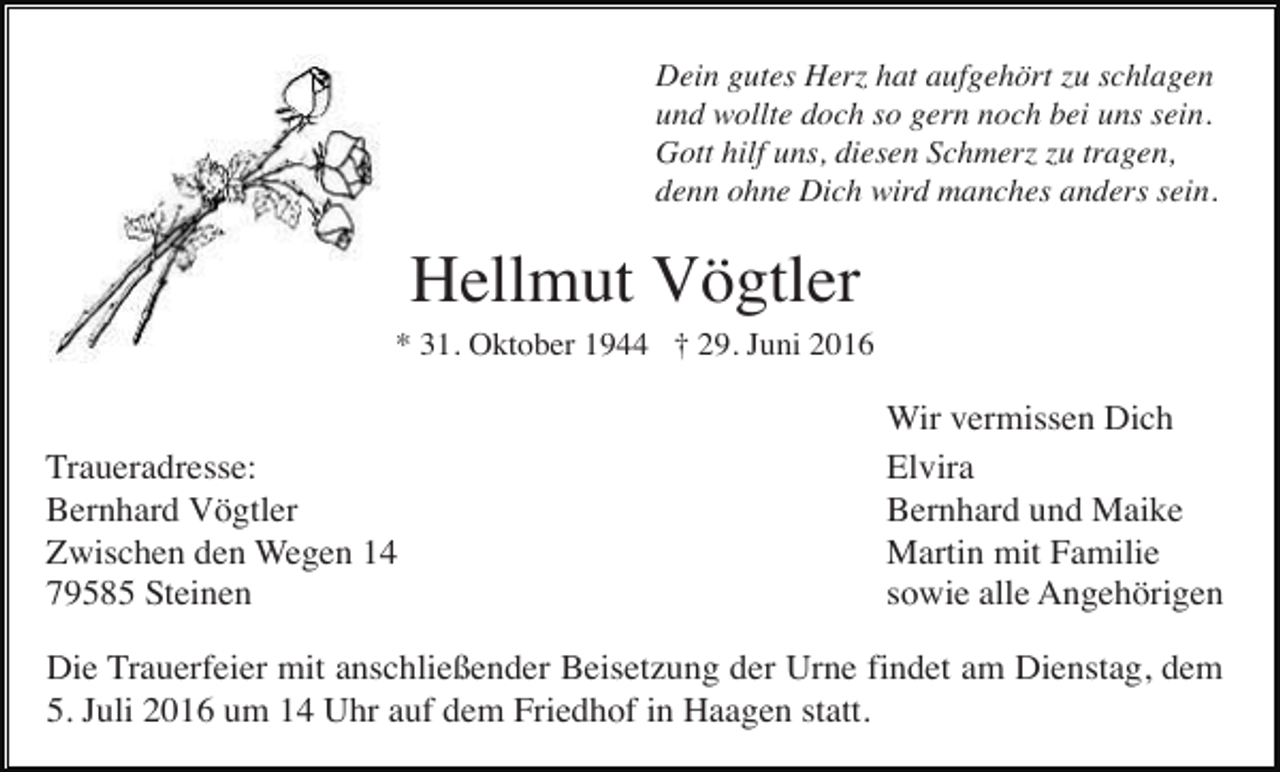 <p>Dein gutes Herz hat aufgehört zu schlagen<br />und wollte doch so gern noch bei uns sein.<br />Gott hilf uns, diesen Schmerz zu tragen,<br />denn ohne Dich wird manches anders sein.</p><p>Hellmut Vögtler<br />* 31. Oktober 1944 † 29. Juni 2016</p><p>Traueradresse:<br />Bernhard Vögtler<br />Zwischen den Wegen 14<br />79585 Steinen</p><p>Wir vermissen Dich<br />Elvira<br />Bernhard und Maike<br />Martin mit Familie<br />sowie alle Angehörigen</p><p>Die Trauerfeier mit anschließender Beisetzung der Urne findet am Dienstag, dem<br />5. Juli 2016 um 14 Uhr auf dem Friedhof in Haagen statt.</p>