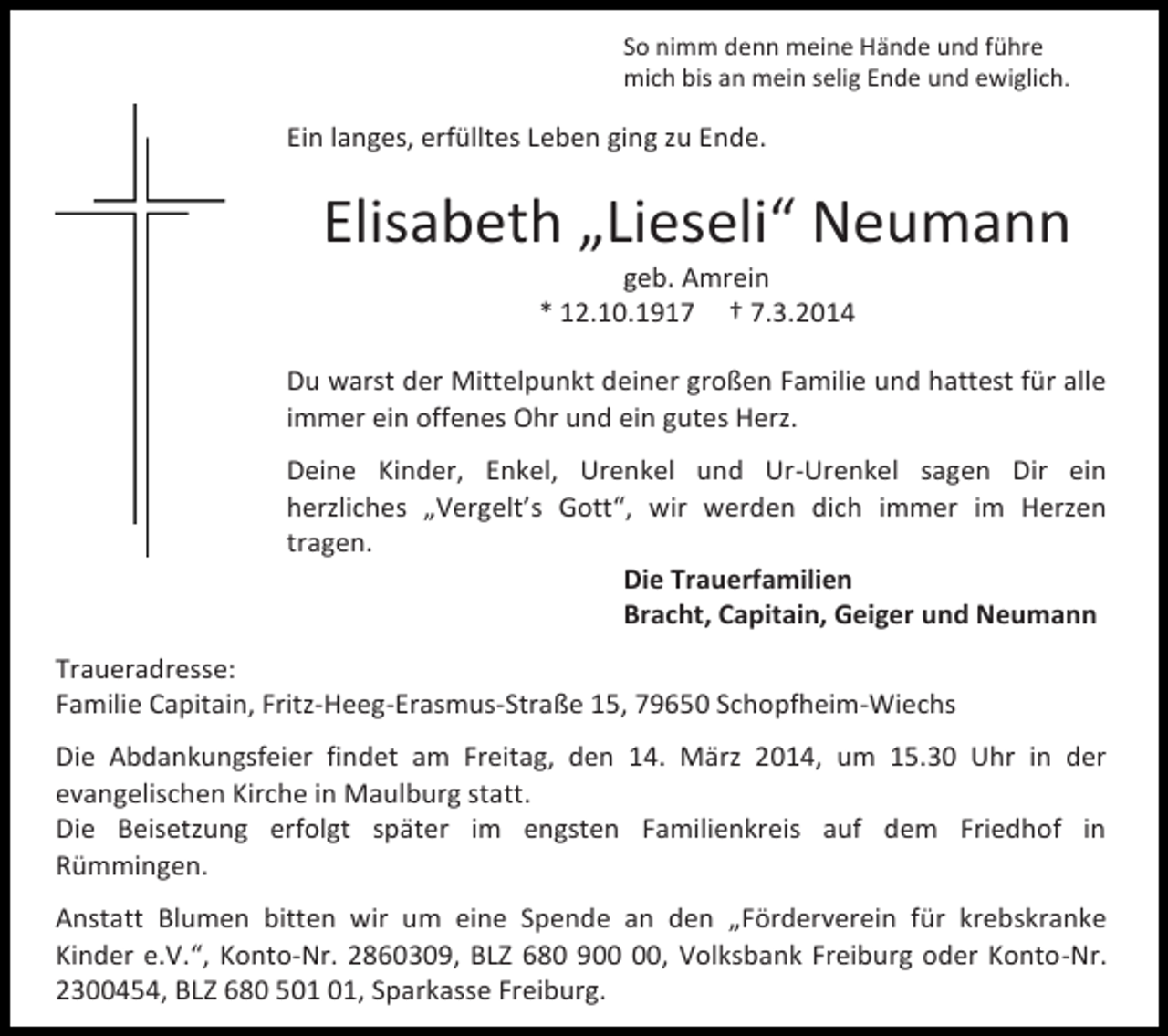 <p>So nimm denn meine Hände und führe<br />mich bis an mein selig Ende und ewiglich.</p><p>Ein langes, erfülltes Leben ging zu Ende.</p><p>Elisabeth „Lieseli“ Neumann<br />geb. Amrein<br />* 12.10.1917 † 7.3.2014</p><p>Du warst der Mittelpunkt deiner großen Familie und hattest für alle<br />immer ein offenes Ohr und ein gutes Herz.<br />Deine Kinder, Enkel, Urenkel und Ur-Urenkel sagen Dir ein<br />herzliches „Vergelt’s Gott“, wir werden dich immer im Herzen<br />tragen.<br />Die Trauerfamilien<br />Bracht, Capitain, Geiger und Neumann<br />Traueradresse:<br />Familie Capitain, Fritz-Heeg-Erasmus-Straße 15, 79650 Schopfheim-Wiechs<br />Die Abdankungsfeier findet am Freitag, den 14. März 2014, um 15.30 Uhr in der<br />evangelischen Kirche in Maulburg statt.<br />Die Beisetzung erfolgt später im engsten Familienkreis auf dem Friedhof in<br />Rümmingen.<br />Anstatt Blumen bitten wir um eine Spende an den „Förderverein für krebskranke<br />Kinder e.V.“, Konto-Nr. 2860309, BLZ 680 9, Volksbank Freiburg oder Konto-Nr.<br />2300454, BLZ 680 5, Sparkasse Freiburg.</p>