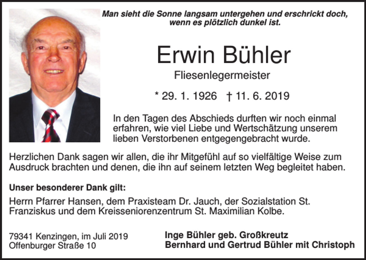<p>Man sieht die Sonne langsam untergehen und erschrickt doch,<br />wenn es plötzlich dunkel ist.</p><p>Erwin Bühler<br />Fliesenlegermeister<br />* 29. 1. 1926 † 11. 6. 2019<br />In den Tagen des Abschieds durften wir noch einmal<br />erfahren, wie viel Liebe und Wertschätzung unserem<br />lieben Verstorbenen entgegengebracht wurde.<br />Herzlichen Dank sagen wir allen, die ihr Mitgefühl auf so vielfältige Weise zum<br />Ausdruck brachten und denen, die ihn auf seinem letzten Weg begleitet haben.<br />Unser besonderer Dank gilt:</p><p>Herrn Pfarrer Hansen, dem Praxisteam Dr. Jauch, der Sozialstation St.<br />Franziskus und dem Kreisseniorenzentrum St. Maximilian Kolbe.<br />79341 Kenzingen, im Juli 2019<br />Offenburger Straße 10</p><p>Inge Bühler geb. Großkreutz<br />Bernhard und Gertrud Bühler mit Christoph</p>