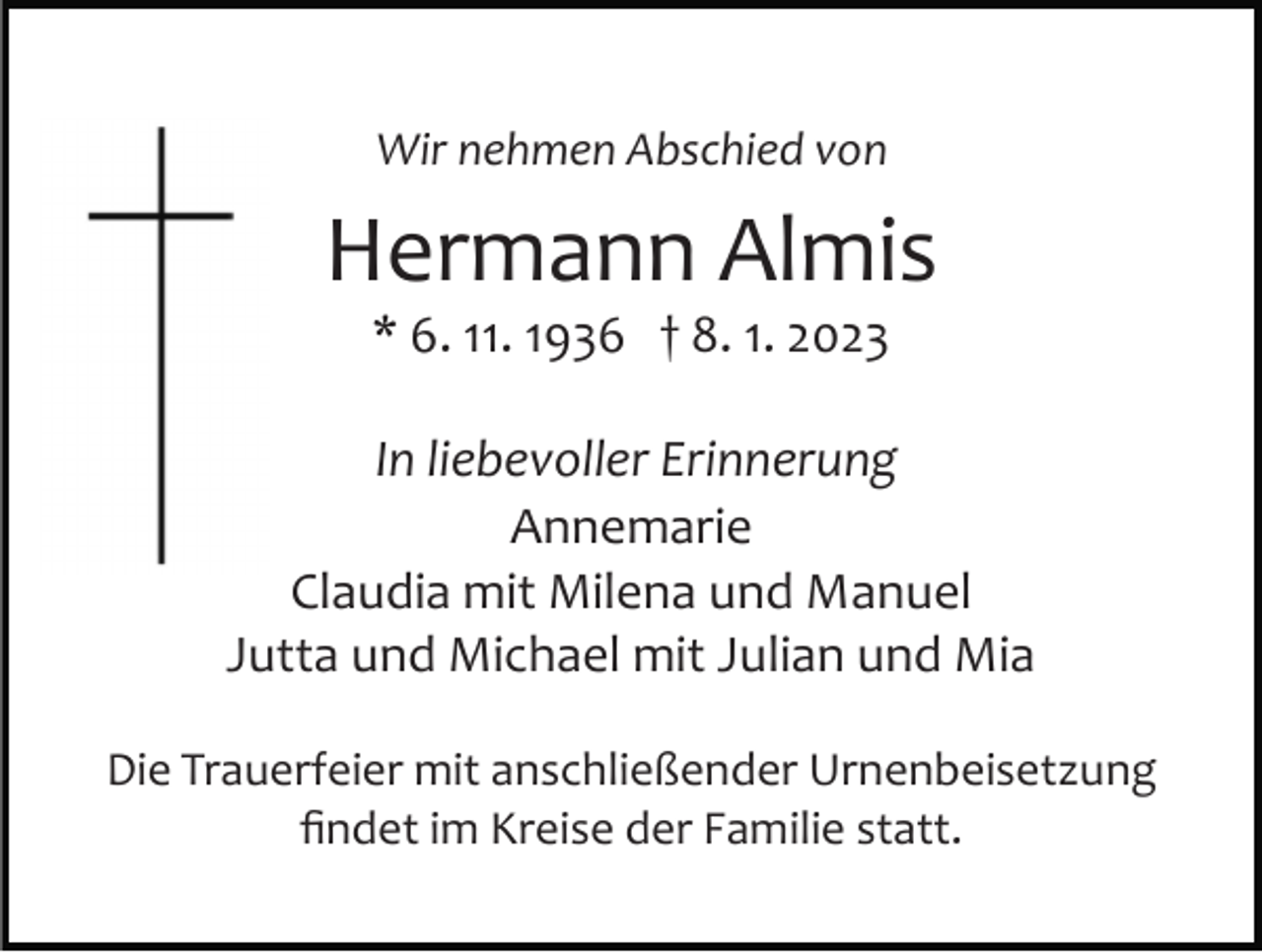 <p>Wir nehmen Abschied von</p><p>Hermann Almis<br />* 6. 11. 1936 † 8. 1. 2023<br />In liebevoller Erinnerung<br />Annemarie<br />Claudia mit Milena und Manuel<br />Jutta und Michael mit Julian und Mia<br />Die Trauerfeier mit anschließender Urnenbeisetzung<br />ﬁndet im Kreise der Familie statt.</p>