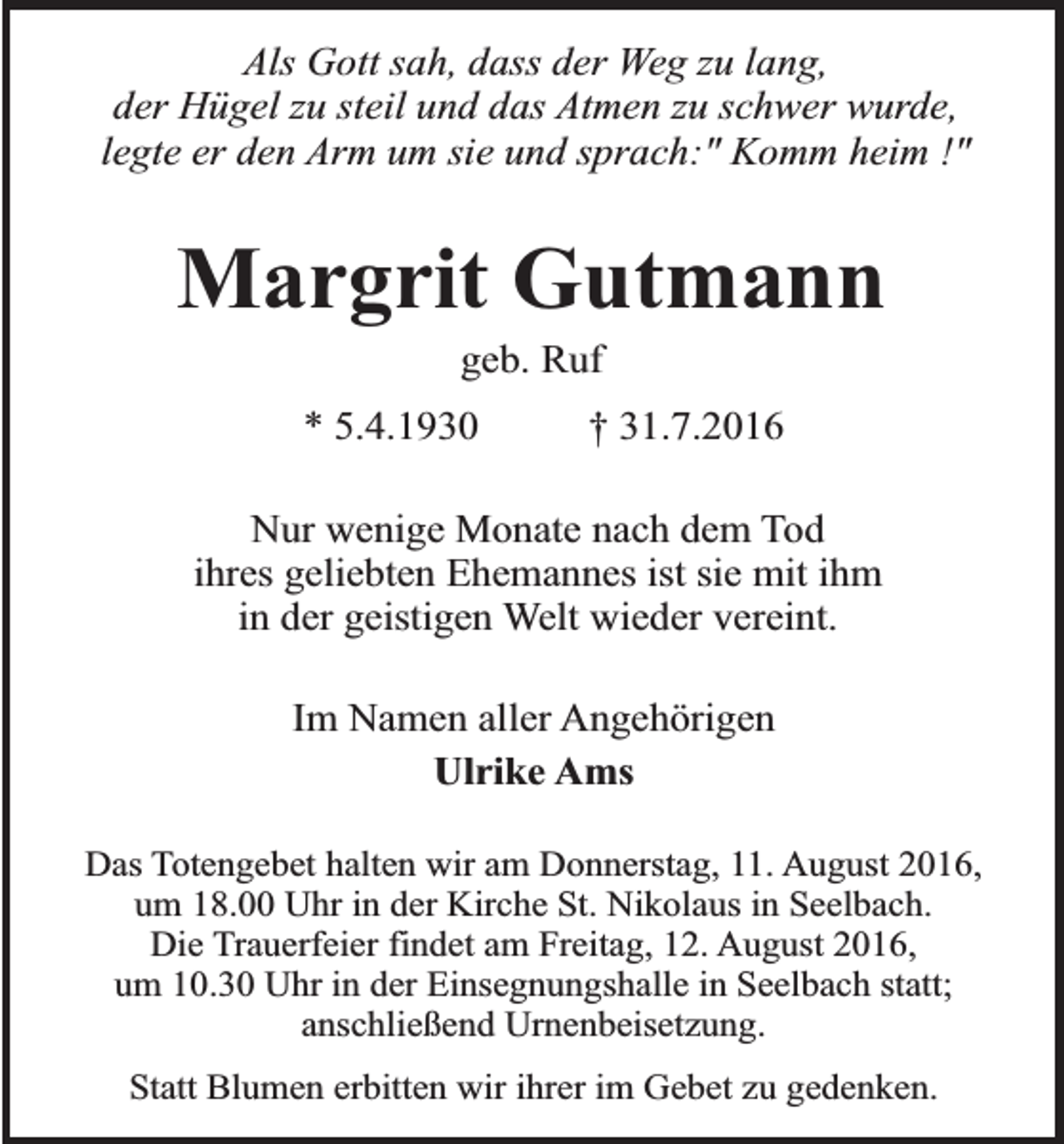 <p>Als Gott sah, dass der Weg zu lang,<br />der Hügel zu steil und das Atmen zu schwer wurde,<br />legte er den Arm um sie und sprach:" Komm heim !"</p><p>Margrit Gutmann<br />geb. Ruf</p><p>* 5.4.1930</p><p>† 31.7.2016</p><p>Nur wenige Monate nach dem Tod<br />ihres geliebten Ehemannes ist sie mit ihm<br />in der geistigen Welt wieder vereint.<br />Im Namen aller Angehörigen<br />Ulrike Ams<br />Das Totengebet halten wir am Donnerstag, 11. August 2016,<br />um 18.00 Uhr in der Kirche St. Nikolaus in Seelbach.<br />Die Trauerfeier findet am Freitag, 12. August 2016,<br />um 10.30 Uhr in der Einsegnungshalle in Seelbach statt;<br />anschließend Urnenbeisetzung.<br />Statt Blumen erbitten wir ihrer im Gebet zu gedenken.</p>