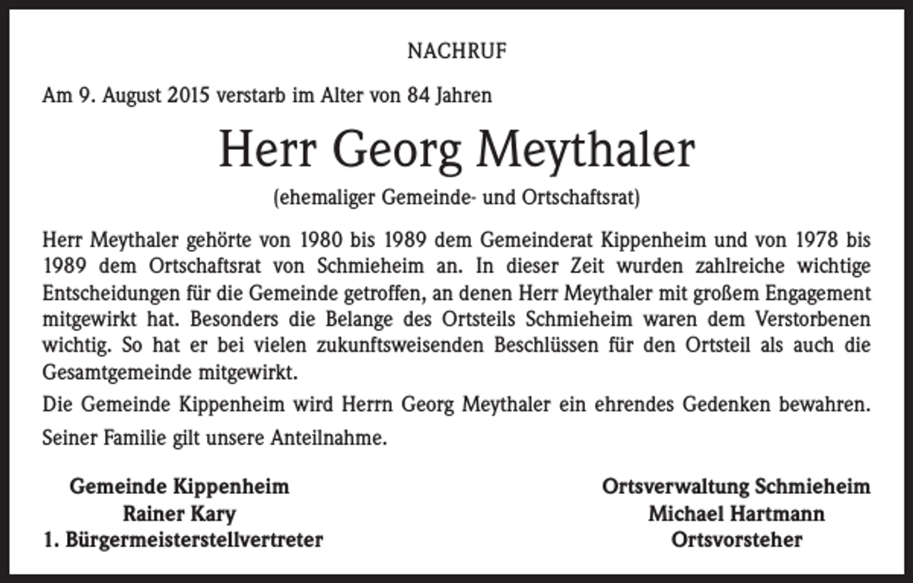 <p>NACHRUF<br />Am 9. August 2015 verstarb im Alter von 84 Jahren</p><p>Herr Georg Meythaler<br />(ehemaliger Gemeinde- und Ortschaftsrat)<br />Herr Meythaler gehörte von 1980 bis 1989 dem Gemeinderat Kippenheim und von 1978 bis<br />1989 dem Ortschaftsrat von Schmieheim an. In dieser Zeit wurden zahlreiche wichtige<br />­Entscheidungen für die Gemeinde getroffen, an denen Herr Meythaler mit großem Engagement<br />mitgewirkt hat. Besonders die Belange des Ortsteils Schmieheim waren dem Verstorbenen<br />­wichtig. So hat er bei vielen zukunftsweisenden Beschlüssen für den Ortsteil als auch die<br />Gesamtgemeinde mitgewirkt.<br />Die Gemeinde Kippenheim wird Herrn Georg Meythaler ein ehrendes Gedenken bewahren.<br />Seiner Familie gilt unsere Anteilnahme.<br />Gemeinde Kippenheim</p><p>Rainer Kary<br />1. Bürgermeisterstellvertreter</p><p>Ortsverwaltung Schmieheim<br />Michael Hartmann<br />Ortsvorsteher</p>