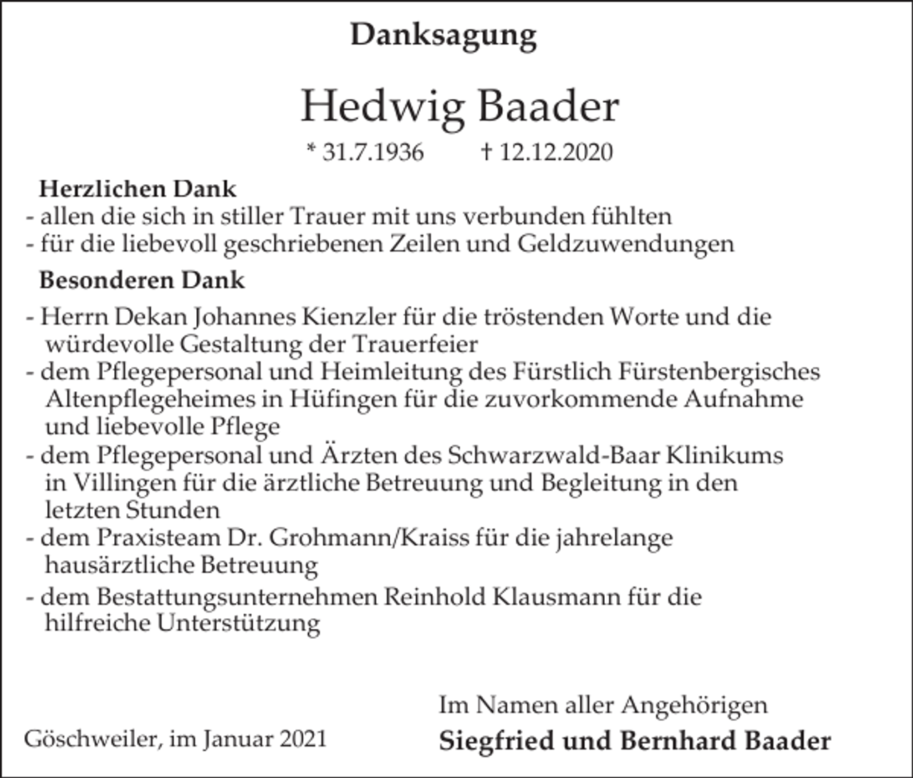 <p>Danksagung</p><p>Hedwig Baader<br />* 31.7.1936</p><p>† 12.12.2020</p><p>Herzlichen Dank<br />- allen die sich in stiller Trauer mit uns verbunden fühlten<br />- für die liebevoll geschriebenen Zeilen und Geldzuwendungen<br />Besonderen Dank<br />- Herrn Dekan Johannes Kienzler für die tröstenden Worte und die<br />würdevolle Gestaltung der Trauerfeier<br />- dem Pflegepersonal und Heimleitung des Fürstlich Fürstenbergisches<br />Altenpflegeheimes in Hüfingen für die zuvorkommende Aufnahme<br />und liebevolle Pflege<br />- dem Pflegepersonal und Ärzten des Schwarzwald-Baar Klinikums<br />in Villingen für die ärztliche Betreuung und Begleitung in den<br />letzten Stunden<br />- dem Praxisteam Dr. Grohmann/Kraiss für die jahrelange<br />hausärztliche Betreuung<br />- dem Bestattungsunternehmen Reinhold Klausmann für die<br />hilfreiche Unterstützung<br />Im Namen aller Angehörigen<br />Göschweiler, im Januar 2021</p><p>Siegfried und Bernhard Baader</p>