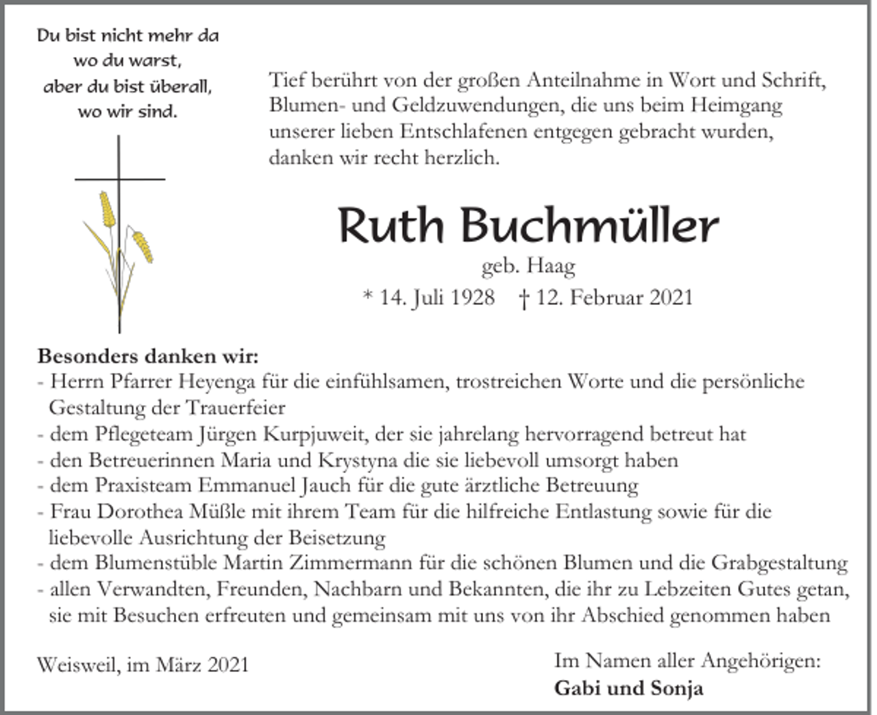 <p>Du bist nicht mehr da<br />wo du warst,<br />aber du bist überall,<br />wo wir sind.</p><p>Tief berührt von der großen Anteilnahme in Wort und Schrift,<br />Blumen- und Geldzuwendungen, die uns beim Heimgang<br />unserer lieben Entschlafenen entgegen gebracht wurden,<br />danken wir recht herzlich.</p><p>Ruth Buchmüller<br />geb. Haag<br />* 14. Juli 1928 † 12. Februar 2021</p><p>Besonders danken wir:<br />- Herrn Pfarrer Heyenga für die einfühlsamen, trostreichen Worte und die persönliche<br />Gestaltung der Trauerfeier<br />- dem Pflegeteam Jürgen Kurpjuweit, der sie jahrelang hervorragend betreut hat<br />- den Betreuerinnen Maria und Krystyna die sie liebevoll umsorgt haben<br />- dem Praxisteam Emmanuel Jauch für die gute ärztliche Betreuung<br />- Frau Dorothea Müßle mit ihrem Team für die hilfreiche Entlastung sowie für die<br />liebevolle Ausrichtung der Beisetzung<br />- dem Blumenstüble Martin Zimmermann für die schönen Blumen und die Grabgestaltung<br />- allen Verwandten, Freunden, Nachbarn und Bekannten, die ihr zu Lebzeiten Gutes getan,<br />sie mit Besuchen erfreuten und gemeinsam mit uns von ihr Abschied genommen haben<br />Weisweil, im März 2021</p><p>Im Namen aller Angehörigen:<br />Gabi und Sonja</p>