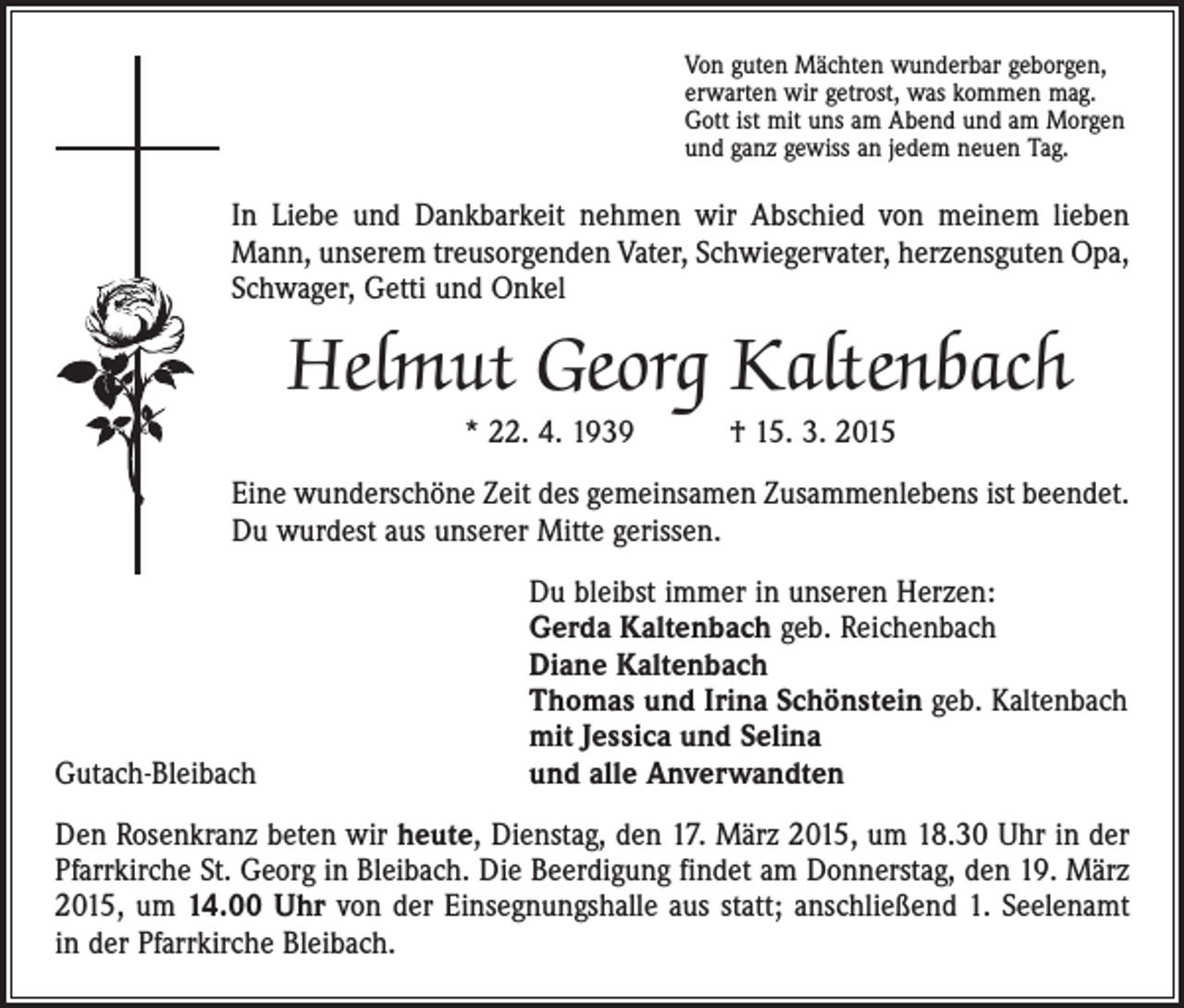 <p>Von guten Mächten wunderbar geborgen,<br />erwarten wir getrost, was kommen mag.<br />Gott ist mit uns am Abend und am Morgen<br />und ganz gewiss an jedem neuen Tag.</p><p>In Liebe und Dankbarkeit nehmen wir Abschied von meinem lieben<br />Mann, unserem treusorgenden Vater, Schwiegervater, herzensguten Opa,<br />Schwager, Getti und Onkel</p><p>Helmut Georg Kaltenbach<br />* 22. 4. 1939 † 15. 3. 2015</p><p>Eine wunderschöne Zeit des gemeinsamen Zusammenlebens ist beendet.<br />Du wurdest aus unserer Mitte gerissen.</p><p>Gutach-Bleibach</p><p>Du bleibst immer in unseren Herzen:<br />Gerda Kaltenbach geb. Reichenbach<br />Diane Kaltenbach<br />Thomas und Irina Schönstein geb. Kaltenbach<br />mit Jessica und Selina<br />und alle Anverwandten</p><p>Den Rosenkranz beten wir heute, Dienstag, den 17. März 2015, um 18.30 Uhr in der<br />Pfarrkirche St. Georg in Bleibach. Die Beerdigung findet am Donnerstag, den 19. März<br />2015, um 14.00 Uhr von der Einsegnungshalle aus statt; anschließend 1. Seelenamt<br />in der Pfarrkirche Bleibach.</p>