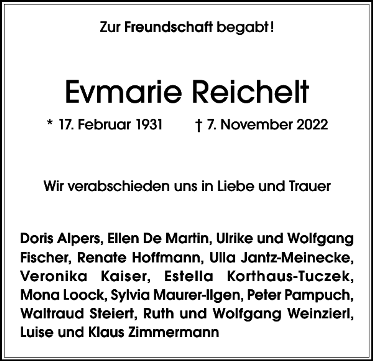 <p>Zur Freundschaft begabt !</p><p>Evmarie Reichelt<br />* 17. Februar 1931 † 7. November 2022</p><p>Wir verabschieden uns in Liebe und Trauer<br />Doris Alpers, Ellen De Martin, Ulrike und Wolfgang<br />Fischer, Renate Hoffmann, Ulla Jantz-Meinecke,<br />Veronika Kaiser, Estella Korthaus-Tuczek,<br />Mona Loock, Sylvia Maurer-Ilgen, Peter Pampuch,<br />Waltraud Steiert, Ruth und Wolfgang Weinzierl,<br />Luise und Klaus Zimmermann</p>