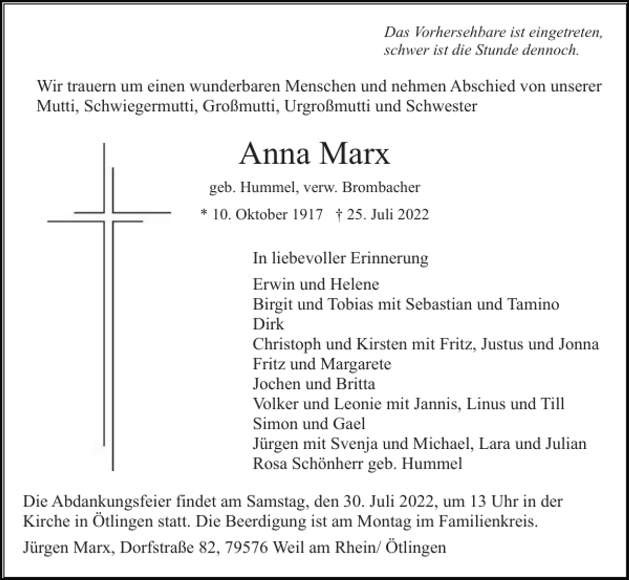 <p>Das Vorhersehbare ist eingetreten,<br />schwer ist die Stunde dennoch.</p><p>Wir trauern um einen wunderbaren Menschen und nehmen Abschied von unserer<br />Mutti, Schwiegermutti, Großmutti, Urgroßmutti und Schwester</p><p>Anna Marx<br />geb. Hummel, verw. Brombacher<br />* 10. Oktober 1917 † 25. Juli 2022</p><p>In liebevoller Erinnerung<br />Erwin und Helene<br />Birgit und Tobias mit Sebastian und Tamino<br />Dirk<br />Christoph und Kirsten mit Fritz, Justus und Jonna<br />Fritz und Margarete<br />Jochen und Britta<br />Volker und Leonie mit Jannis, Linus und Till<br />Simon und Gael<br />Jürgen mit Svenja und Michael, Lara und Julian<br />Rosa Schönherr geb. Hummel<br />Die Abdankungsfeier findet am Samstag, den 30. Juli 2022, um 13 Uhr in der<br />Kirche in Ötlingen statt. Die Beerdigung ist am Montag im Familienkreis.<br />Jürgen Marx, Dorfstraße 82, 79576 Weil am Rhein/ Ötlingen</p>