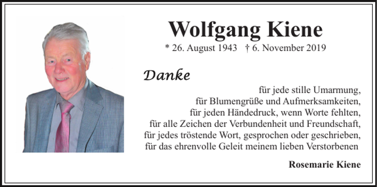 <p>Wolfgang Kiene<br />* 26. August 1943 † 6. November 2019</p><p>für jede stille Umarmung,<br />für Blumengrüße und Aufmerksamkeiten,<br />für jeden Händedruck, wenn Worte fehlten,<br />für alle Zeichen der Verbundenheit und Freundschaft,<br />für jedes tröstende Wort, gesprochen oder geschrieben,<br />für das ehrenvolle Geleit meinem lieben Verstorbenen<br />Rosemarie Kiene</p>