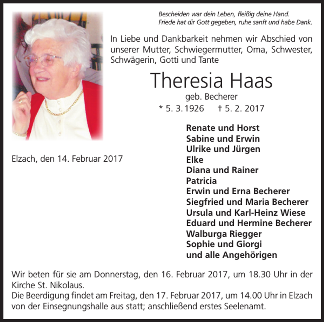 <p>Bescheiden war dein Leben, fleißig deine Hand.<br />Friede hat dir Gott gegeben, ruhe sanft und habe Dank.</p><p>In Liebe und Dankbarkeit nehmen wir Abschied von<br />unserer Mutter, Schwiegermutter, Oma, Schwester,<br />Schwägerin, Gotti und Tante</p><p>Theresia Haas<br />geb. Becherer<br />* 5. 3. 1926 † 5. 2. 2017</p><p>Elzach, den 14. Februar 2017</p><p>Renate und Horst<br />Sabine und Erwin<br />Ulrike und Jürgen<br />Elke<br />Diana und Rainer<br />Patricia<br />Erwin und Erna Becherer<br />Siegfried und Maria Becherer<br />Ursula und Karl-Heinz Wiese<br />Eduard und Hermine Becherer<br />Walburga Riegger<br />Sophie und Giorgi<br />und alle Angehörigen</p><p>Wir beten für sie am Donnerstag, den 16. Februar 2017, um 18.30 Uhr in der<br />Kirche St. Nikolaus.<br />Die Beerdigung findet am Freitag, den 17. Februar 2017, um 14.00 Uhr in Elzach<br />von der Einsegnungshalle aus statt; anschließend erstes Seelenamt.</p>