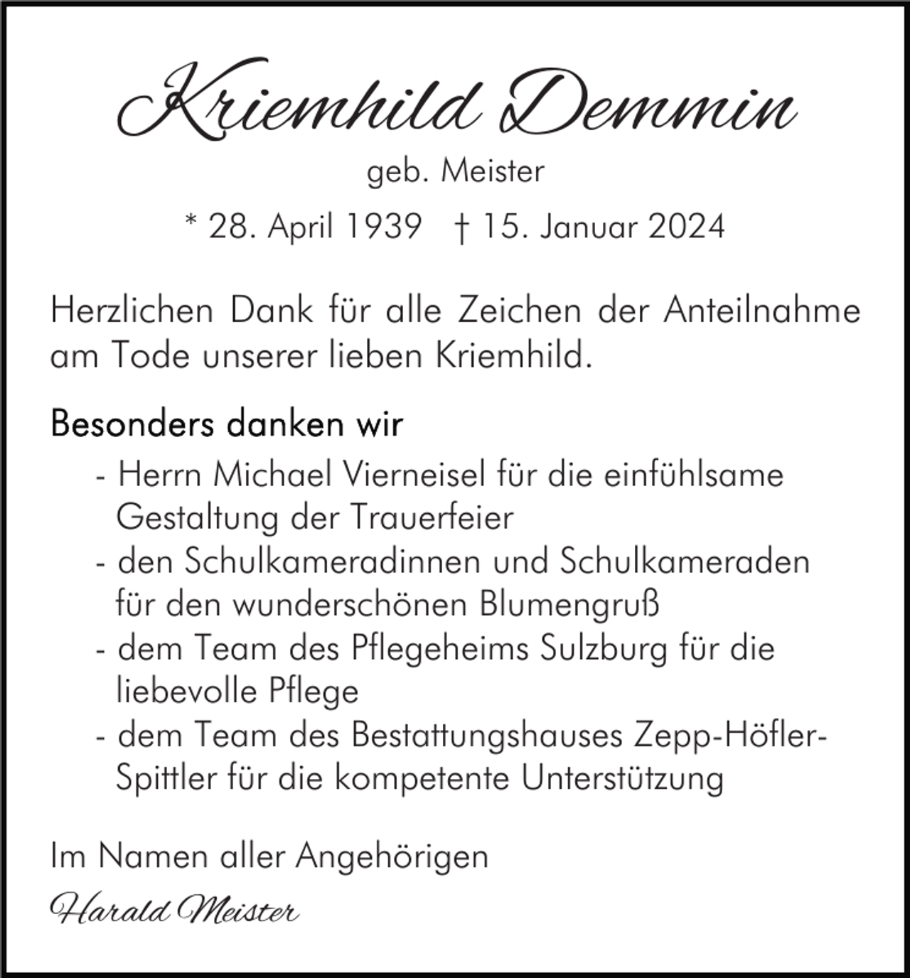<p>Kriemhild Demmin<br />geb. Meister</p><p>* 28. April 1939 † 15. Januar 2024</p><p>Herzlichen Dank für alle Zeichen der Anteilnahme<br />am Tode unserer lieben Kriemhild.<br />- Herrn Michael Vierneisel für die einfühlsame<br />Gestaltung der Trauerfeier<br />- den Schulkameradinnen und Schulkameraden<br />für den wunderschönen Blumengruß<br />- dem Team des Pflegeheims Sulzburg für die<br />liebevolle Pflege<br />- dem Team des Bestattungshauses Zepp-HöflerSpittler für die kompetente Unterstützung<br />Im Namen aller Angehörigen</p><p>Harald Meister</p>