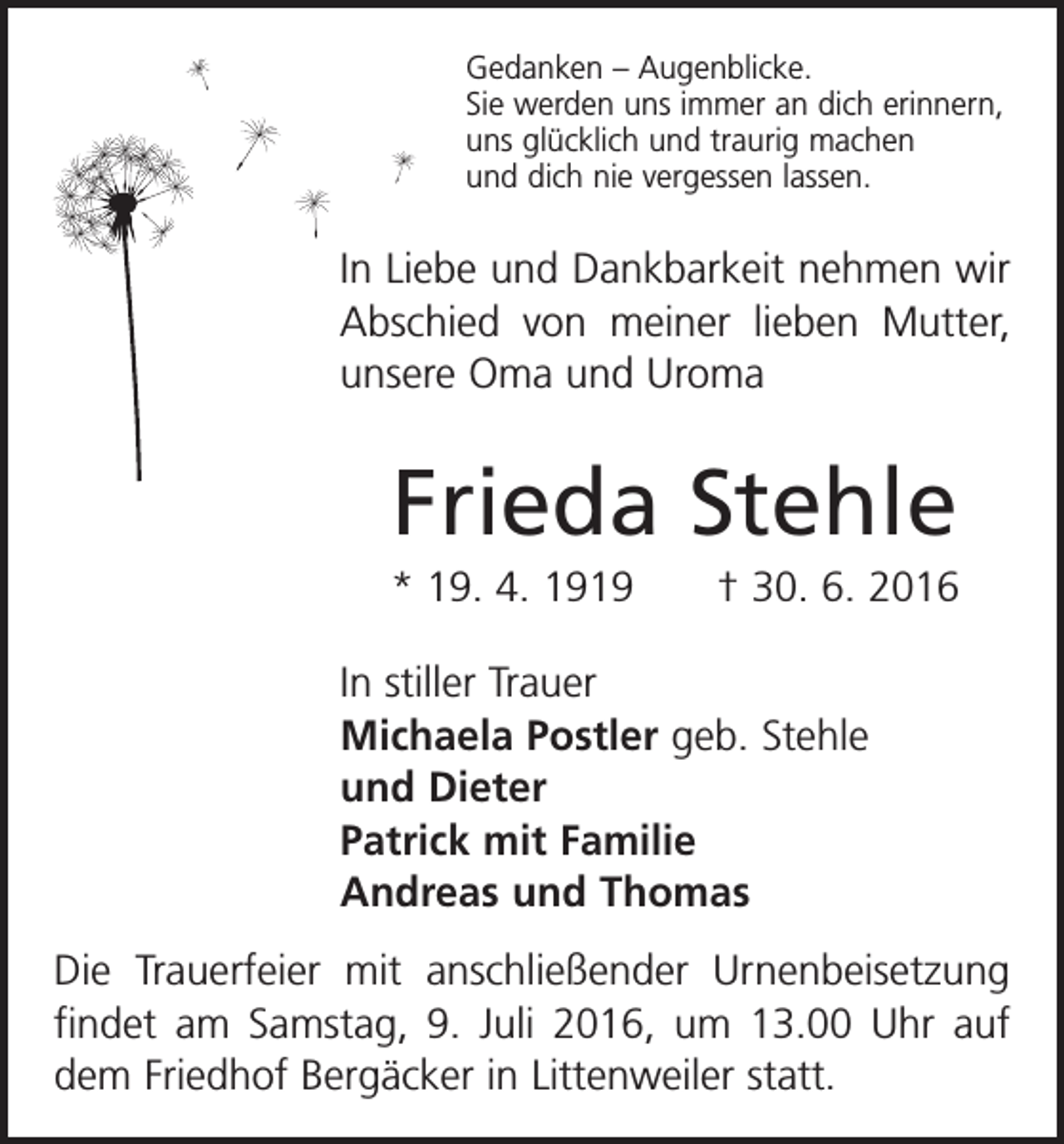 <p>Gedanken – Augenblicke.<br />Sie werden uns immer an dich erinnern,<br />uns glücklich und traurig machen<br />und dich nie vergessen lassen.</p><p>In Liebe und Dankbarkeit nehmen wir<br />Abschied von meiner lieben Mutter,<br />unsere Oma und Uroma</p><p>Frieda Stehle<br />* 19. 4. 1919 † 30. 6. 2016<br />In stiller Trauer<br />Michaela Postler geb. Stehle<br />und Dieter<br />Patrick mit Familie<br />Andreas und Thomas<br />Die Trauerfeier mit anschließender Urnenbeisetzung<br />findet am Samstag, 9. Juli 2016, um 13.00 Uhr auf<br />dem Friedhof Bergäcker in Littenweiler statt.</p>
