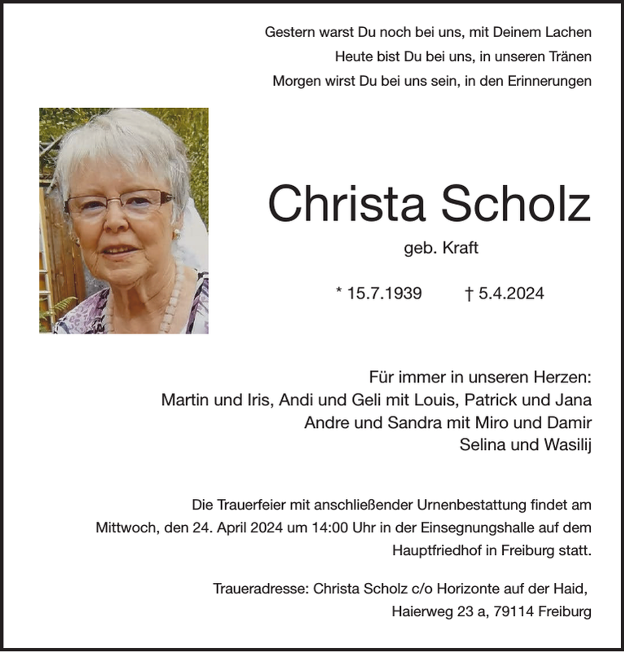 <p>Gestern warst Du noch bei uns, mit Deinem Lachen<br />Heute bist Du bei uns, in unseren Tränen<br />Morgen wirst Du bei uns sein, in den Erinnerungen</p><p>Christa Scholz<br />geb. Kraft<br />* 15.7.1939</p><p>† 5.4.2024</p><p>Für immer in unseren Herzen:<br />Martin und Iris, Andi und Geli mit Louis, Patrick und Jana<br />Andre und Sandra mit Miro und Damir<br />Selina und Wasilij</p><p>Die Trauerfeier mit anschließender Urnenbestattung findet am<br />Mittwoch, den 24. April 2024 um 14:00 Uhr in der Einsegnungshalle auf dem<br />Hauptfriedhof in Freiburg statt.<br />Traueradresse: Christa Scholz c/o Horizonte auf der Haid,<br />Haierweg 23 a, 79114 Freiburg</p>