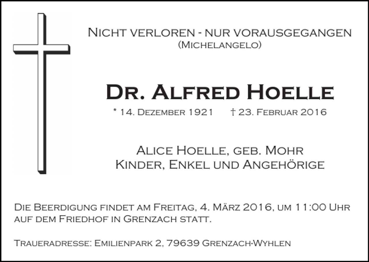 <p>Nicht verloren - nur vorausgegangen<br />(Michelangelo)</p><p>Dr. Alfred Hoelle<br />* 14. Dezember 1921</p><p>† 23. Februar 2016</p><p>Alice Hoelle, geb. Mohr<br />Kinder, Enkel und Angehörige<br />Die Beerdigung findet am Freitag, 4. März 2016, um 11:00 Uhr<br />auf dem Friedhof in Grenzach statt.<br />Traueradresse: Emilienpark 2, 79639 Grenzach-Wyhlen</p>