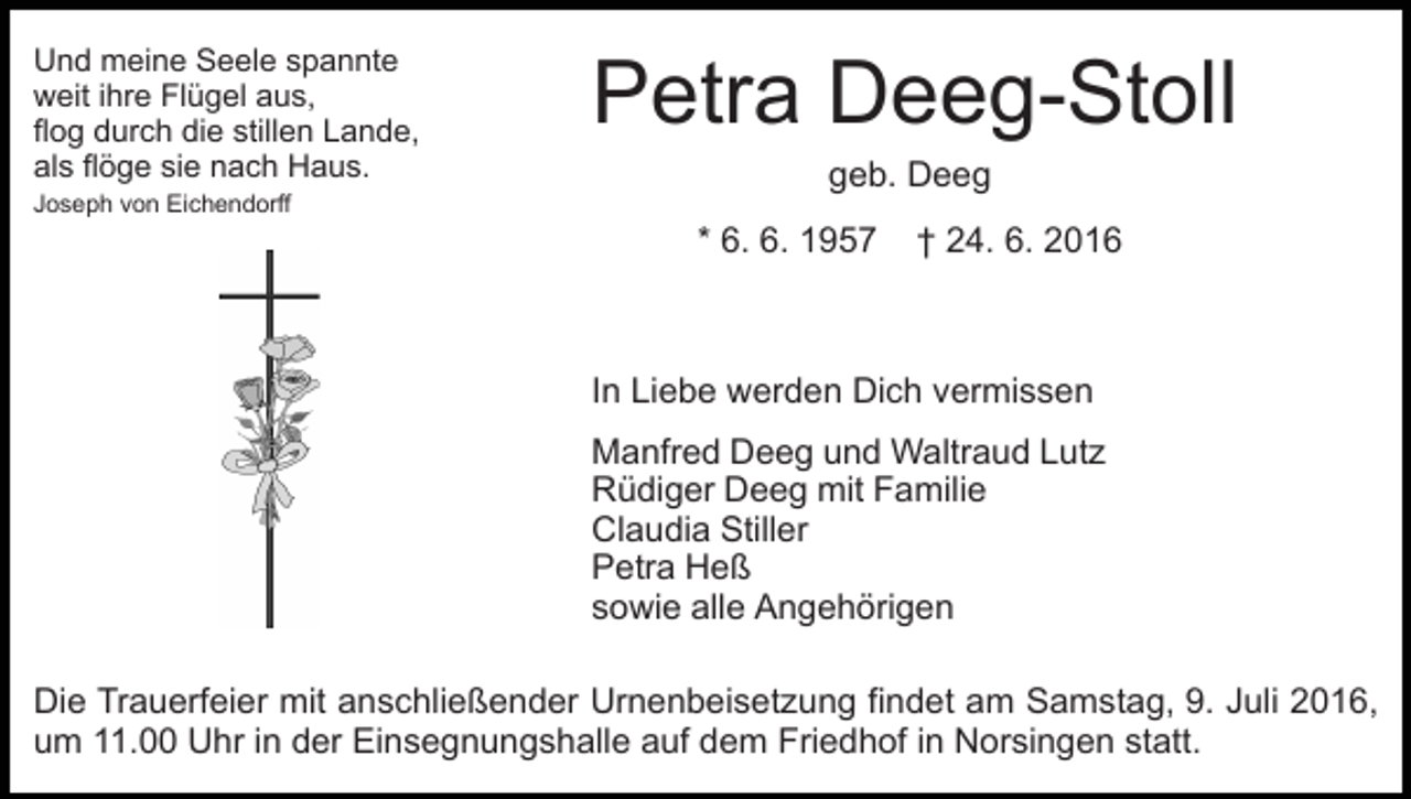 <p>Und meine Seele spannte<br />weit ihre Flügel aus,<br />flog durch die stillen Lande,<br />als flöge sie nach Haus.<br />Joseph von Eichendorff</p><p>Petra Deeg-Stoll<br />geb. Deeg<br />* 6. 6. 1957</p><p>† 24. 6. 2016</p><p>In Liebe werden Dich vermissen<br />Manfred Deeg und Waltraud Lutz<br />Rüdiger Deeg mit Familie<br />Claudia Stiller<br />Petra Heß<br />sowie alle Angehörigen<br />Die Trauerfeier mit anschließender Urnenbeisetzung findet am Samstag, 9. Juli 2016,<br />um 11.00 Uhr in der Einsegnungshalle auf dem Friedhof in Norsingen statt.</p>