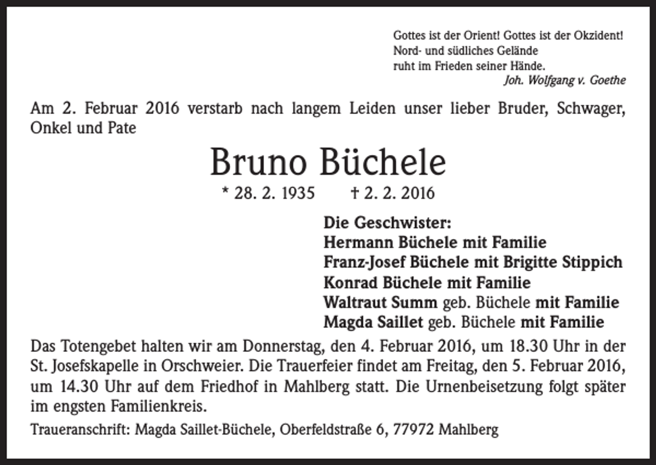 <p>Gottes ist der Orient! Gottes ist der Okzident!<br />Nord- und südliches Gelände<br />ruht im Frieden seiner Hände.</p><p>Joh. Wolfgang v. Goethe</p><p>Am 2. Februar 2016 verstarb nach langem Leiden unser lieber Bruder, Schwager,<br />Onkel und Pate</p><p>Bruno Büchele<br />* 28. 2. 1935 † 2. 2. 2016</p><p>Die Geschwister:<br />Hermann Büchele mit Familie<br />Franz-Josef Büchele mit Brigitte Stippich<br />Konrad Büchele mit Familie<br />Waltraut Summ geb. Büchele mit Familie<br />Magda Saillet geb. Büchele mit Familie<br />Das Totengebet halten wir am Donnerstag, den 4. Februar 2016, um 18.30 Uhr in der<br />St. Josefskapelle in Orschweier. Die Trauerfeier findet am Freitag, den 5. Februar 2016,<br />um 14.30 Uhr auf dem Friedhof in Mahlberg statt. Die Urnenbeisetzung folgt später<br />im engsten Familienkreis.<br />Traueranschrift: Magda Saillet-Büchele, Oberfeldstraße 6, 77972 Mahlberg</p>