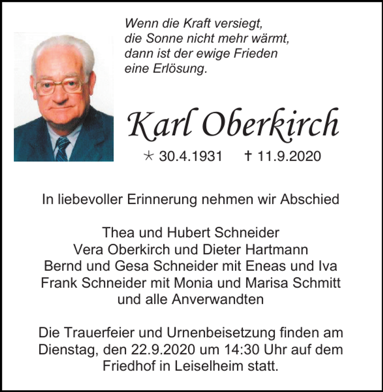 <p>Wenn die Kraft versiegt,<br />die Sonne nicht mehr wärmt,<br />dann ist der ewige Frieden<br />eine Erlösung.</p><p>Karl Oberkirch<br /> 30.4.1931</p><p> 11.9.2020</p><p>In liebevoller Erinnerung nehmen wir Abschied<br />Thea und Hubert Schneider<br />Vera Oberkirch und Dieter Hartmann<br />Bernd und Gesa Schneider mit Eneas und Iva<br />Frank Schneider mit Monia und Marisa Schmitt<br />und alle Anverwandten<br />Die Trauerfeier und Urnenbeisetzung finden am<br />Dienstag, den 22.9.2020 um 14:30 Uhr auf dem<br />Friedhof in Leiselheim statt.</p>