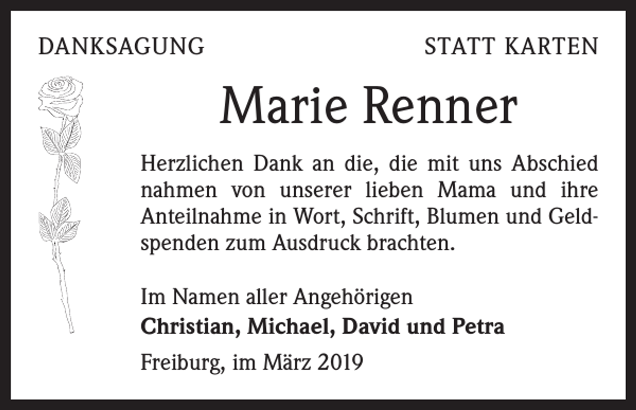 <p>DANKSAGUNG</p><p>STATT KARTEN</p><p>Marie Renner<br />Herzlichen Dank an die, die mit uns Abschied<br />nahmen von unserer lieben Mama und ihre<br />Anteilnahme in Wort, Schrift, Blumen und Geldspenden zum Ausdruck brachten.<br />Im Namen aller Angehörigen<br />Christian, Michael, David und Petra<br />Freiburg, im März 2019</p>