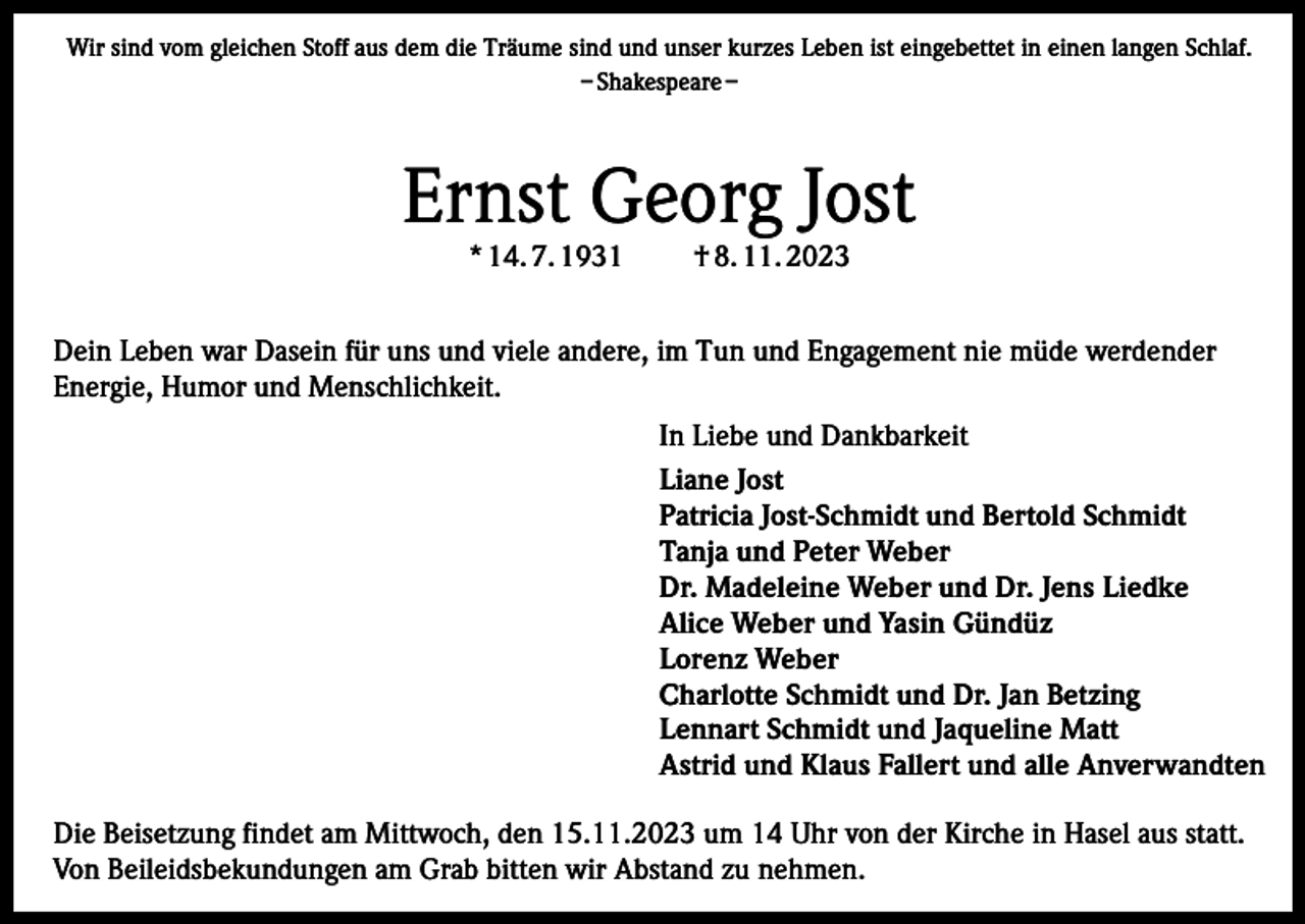<p>Wir sind vom gleichen Stoff aus dem die Träume sind und unser kurzes Leben ist eingebettet in einen langen Schlaf.<br />– Shakespeare –</p><p>Ernst Georg Jost<br />* 14. 7. 1931</p><p>† 8. 11. 2023</p><p>Dein Leben war Dasein für uns und viele andere, im Tun und Engagement nie müde werdender<br />Energie, Humor und Menschlichkeit.<br />In Liebe und Dankbarkeit<br />Liane Jost<br />Patricia Jost-Schmidt und Bertold Schmidt<br />Tanja und Peter Weber<br />Dr. Madeleine Weber und Dr. Jens Liedke<br />Alice Weber und Yasin Gündüz<br />Lorenz Weber<br />Charlotte Schmidt und Dr. Jan Betzing<br />Lennart Schmidt und Jaqueline Matt<br />Astrid und Klaus Fallert und alle Anverwandten<br />Die Beisetzung findet am Mittwoch, den 15.11.2023 um 14 Uhr von der Kirche in Hasel aus statt.<br />Von Beileidsbekundungen am Grab bitten wir Abstand zu nehmen.</p>