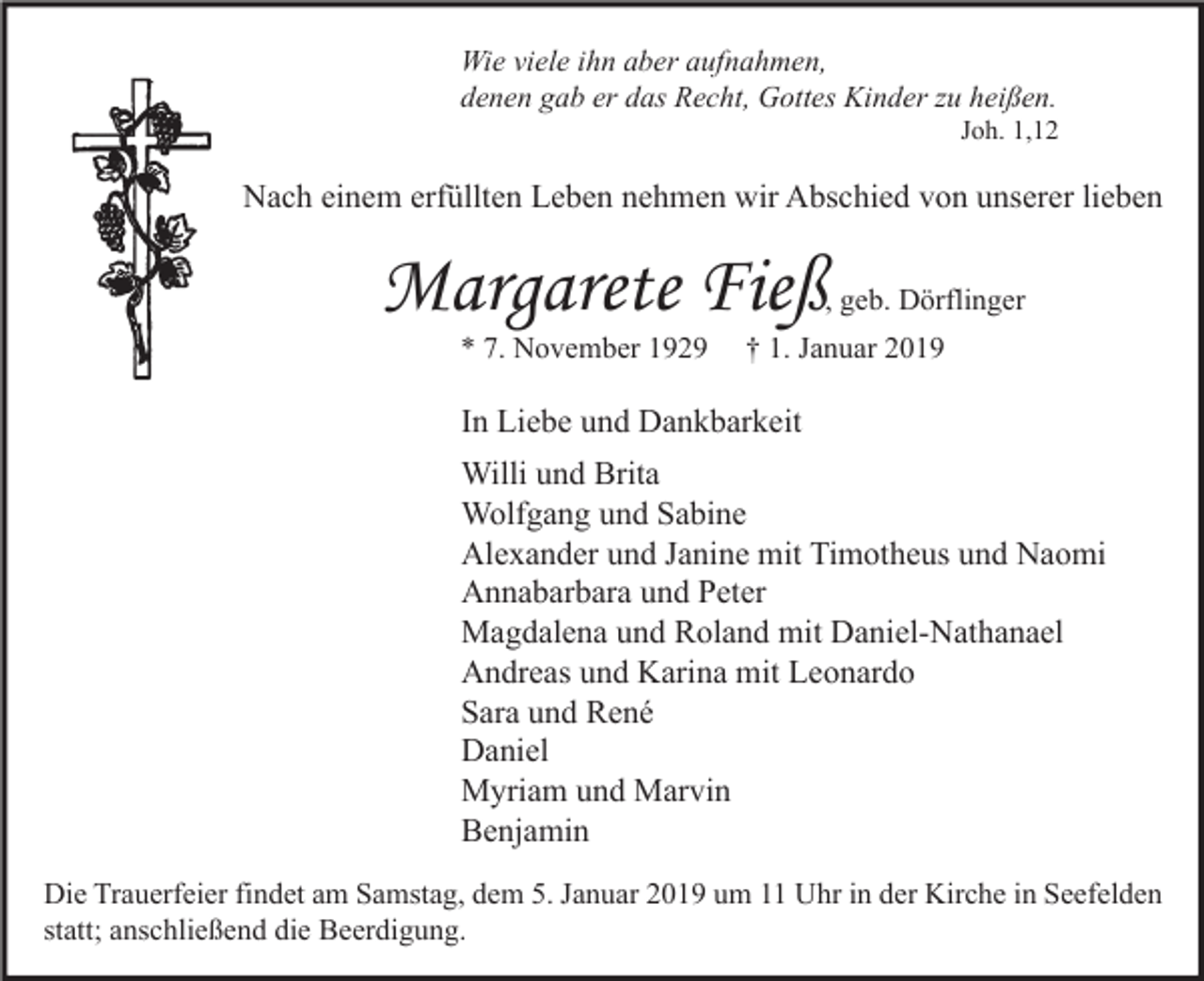 <p>Wie viele ihn aber aufnahmen,<br />denen gab er das Recht, Gottes Kinder zu heißen.</p><p>Joh. 1,12</p><p>Nach einem erfüllten Leben nehmen wir Abschied von unserer lieben</p><p>Margarete Fieß</p><p>, geb. Dörflinger</p><p>* 7. November 1929</p><p>† 1. Januar 2019</p><p>In Liebe und Dankbarkeit<br />Willi und Brita<br />Wolfgang und Sabine<br />Alexander und Janine mit Timotheus und Naomi<br />Annabarbara und Peter<br />Magdalena und Roland mit Daniel-Nathanael<br />Andreas und Karina mit Leonardo<br />Sara und René<br />Daniel<br />Myriam und Marvin<br />Benjamin<br />Die Trauerfeier findet am Samstag, dem 5. Januar 2019 um 11 Uhr in der Kirche in Seefelden<br />statt; anschließend die Beerdigung.</p>
