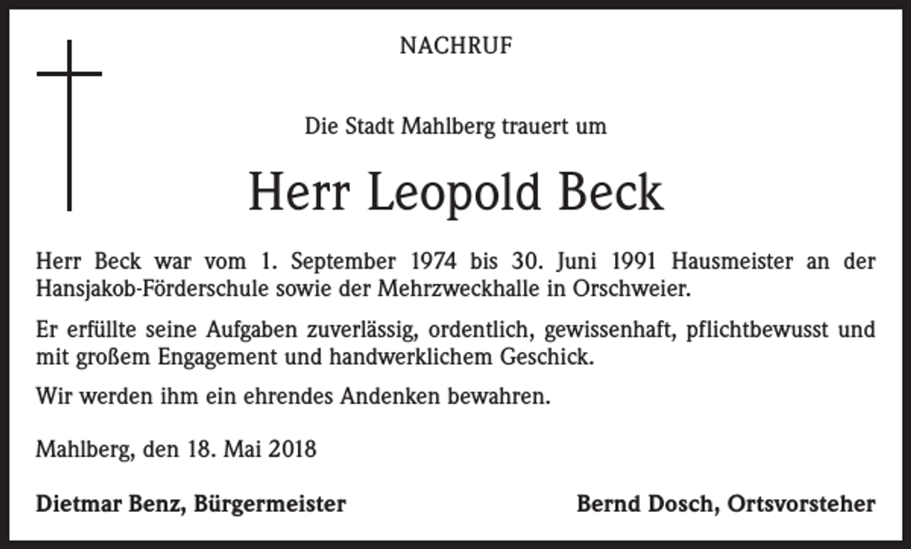 <p>NACHRUF<br />Die Stadt Mahlberg trauert um</p><p>Herr Leopold Beck<br />Herr Beck war vom 1. September 1974 bis 30. Juni 1991 Hausmeister an der<br />­Hans­jakob-Förderschule sowie der Mehrzweckhalle in Orschweier.<br />Er erfüllte seine Aufgaben zuverlässig, ordentlich, gewissenhaft, pflichtbewusst und<br />mit großem Engagement und handwerklichem Geschick.<br />Wir werden ihm ein ehrendes Andenken bewahren.<br />Mahlberg, den 18. Mai 2018<br />Dietmar Benz, Bürgermeister</p><p>Bernd Dosch, Ortsvorsteher</p>