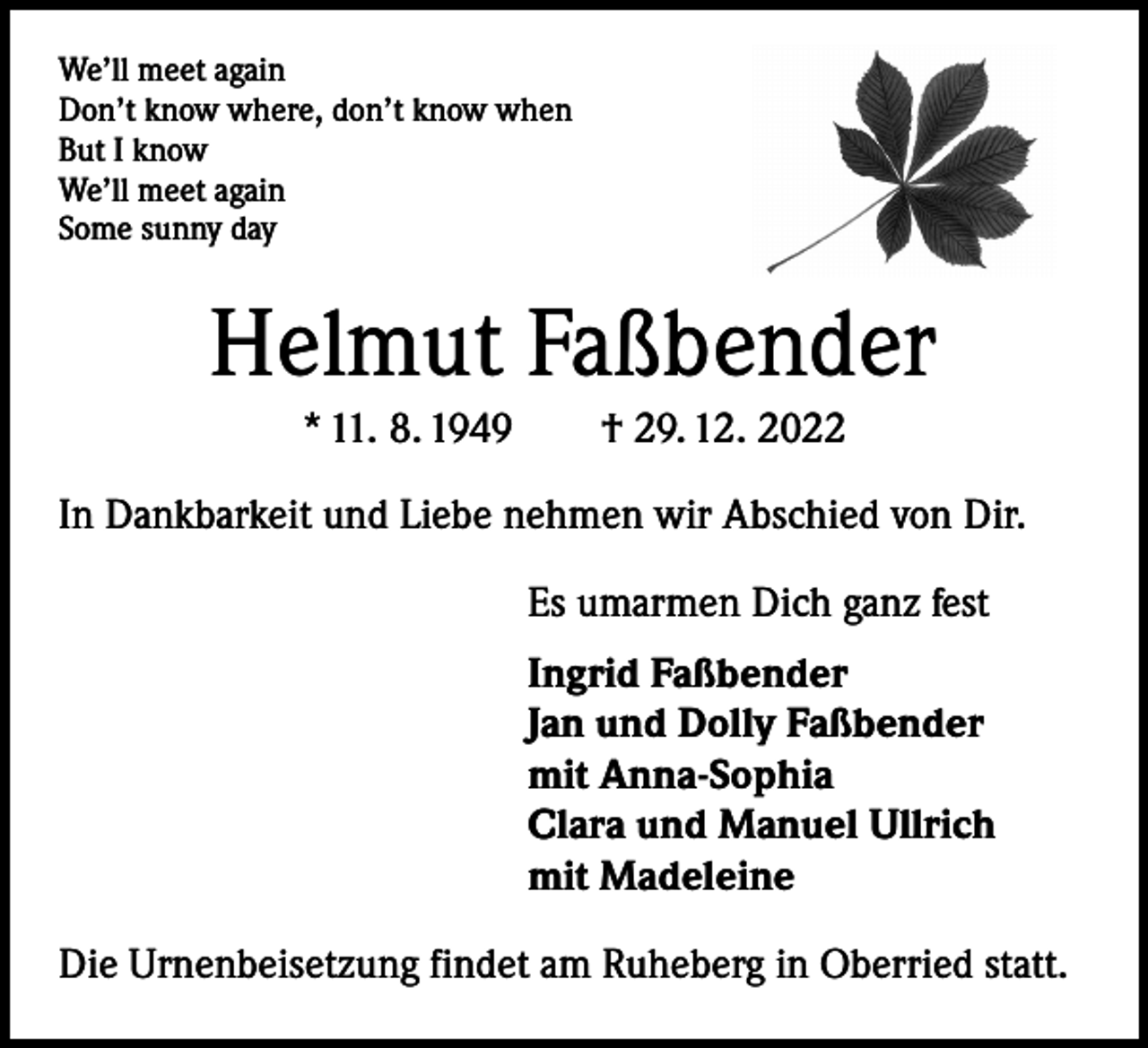 <p>We’ll meet again<br />Don’t know where, don’t know when<br />But I know<br />We’ll meet again<br />Some sunny day</p><p>Helmut Faßbender<br />* 11. 8. 1949 † 29. 12. 2022<br />In Dankbarkeit und Liebe nehmen wir Abschied von Dir.<br />Es umarmen Dich ganz fest<br />Ingrid Faßbender<br />Jan und Dolly Faßbender<br />mit Anna-Sophia<br />Clara und Manuel Ullrich<br />mit Madeleine<br />Die Urnenbeisetzung findet am Ruheberg in Oberried statt.</p>