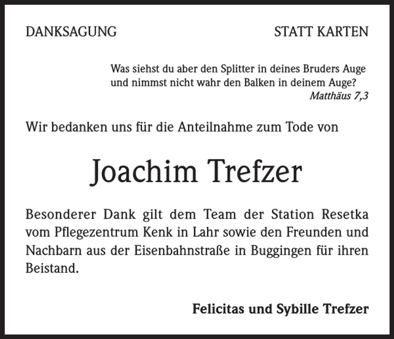 <p>DANKSAGUNG</p><p>STATT KARTEN</p><p>Was siehst du aber den Splitter in deines Bruders Auge<br />und nimmst nicht wahr den Balken in deinem Auge?</p><p>Matthäus 7,3</p><p>Wir bedanken uns für die Anteilnahme zum Tode von</p><p>Joachim Trefzer<br />Besonderer Dank gilt dem Team der Station Resetka<br />vom Pflegezentrum Kenk in Lahr sowie den Freunden und<br />Nachbarn aus der Eisenbahnstraße in Buggingen für ihren<br />Beistand.<br />Felicitas und Sybille Trefzer</p>