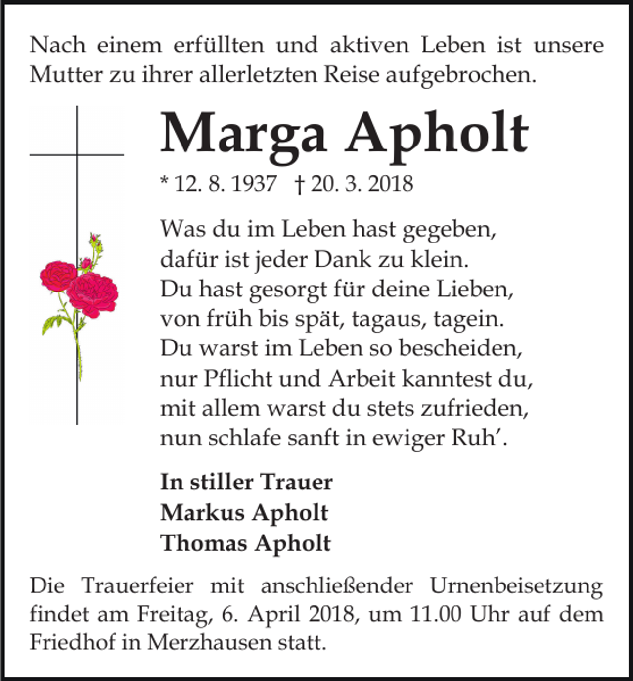 <p>NNach<br />a c h eieinem<br />n e m erf<br />üllt e n uund<br />n d aaktiven<br />kti v e n LLeben<br />e b e n iist<br />st unsere<br />u n s er e<br />erfüllten<br />ihrer<br />MMutter<br />utt er z zu<br />u i hr<br />er allallerletzten<br />erl et zt e n Reise<br />R ei s e aaufgebrochen.<br />uf g e br o c h e n.</p><p>MMarga<br />ar g a AApholt<br />p h olt<br />* 12.<br />1 2. 8.<br />8. 1937<br />1 9 3 7 †† 20.<br />2 0. 3.<br />3. 2018<br />2 01 8</p><p>WWas<br />a s d du<br />u i im<br />m L Leben<br />e b e n h hast<br />a st gegeben,<br />g e g e b e n,<br />ddafür<br />af ür iist<br />st j jeder<br />e d er Dank<br />D a n k zzu<br />u klein.<br />kl ei n.<br />DDu<br />u hhast<br />a st ggesorgt<br />e s or gt f für<br />ür ddeine<br />ei n e Lieben,<br />Li e b e n,<br />bis<br />vvon<br />o n frfrüh<br />ü h bi<br />s sspät,<br />p ät, ttagaus,<br />a g a u s, ttagein.<br />a g ei n.<br />DDu<br />u warst<br />w ar st i im<br />m LLeben<br />e b e n s so<br />o bbescheiden,<br />e s c h ei d e n,<br />nnur<br />ur Pflicht<br />Pfli c ht und<br />u n d Arbeit<br />Ar b eit kkanntest<br />a n nt e st du,<br />d u,<br />mitallallem<br />mit<br />e m wwarst<br />ar st ddu<br />u ststets<br />et s zufrieden,<br />z ufri e d e n,<br />nnun<br />u n sschlafe<br />c hl af e ssanft<br />a nft iin<br />n eewiger<br />w i g er Ruh’.<br />R u h’.<br />I n stiller<br />In<br />still er Trauer<br />Tr a u er<br />MMarkus<br />ar k u s AApholt<br />p h olt<br />TThomas<br />h o m a s Apholt<br />A p h olt<br />Die<br />Di<br />e Tr<br />Trauerfeier<br />a u erf ei er mit<br />mit aanschließender<br />n s c hli e ß e n d er Urnenbeisetzung<br />Ur n e n b ei s et z u n g<br />fi<br />n d et am<br />a m Freitag,<br />Fr eit a g, 6.<br />6. April<br />April 22018,<br />0 1 8, uum<br />m 111.00<br />1. Uhr<br />U h r auf<br />a uf dem<br />de m<br />findet<br />Fri e d h of iin<br />n Merzhausen<br />M er z h a u s e n ststatt.<br />att.<br />Friedhof</p>