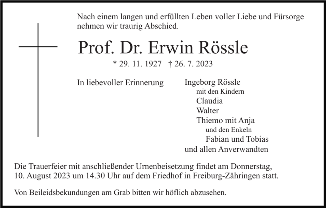 <p>Nach einem langen und erfüllten Leben voller Liebe und Fürsorge<br />nehmen wir traurig Abschied.</p><p>Prof. Dr. Erwin Rössle<br />* 29. 11. 1927 † 26. 7. 2023<br />In liebevoller Erinnerung</p><p>Ingeborg Rössle<br />mit den Kindern</p><p>Claudia<br />Walter<br />Thiemo mit Anja<br />und den Enkeln</p><p>Fabian und Tobias<br />und allen Anverwandten<br />Die Trauerfeier mit anschließender Urnenbeisetzung findet am Donnerstag,<br />10. August 2023 um 14.30 Uhr auf dem Friedhof in Freiburg-Zähringen statt.<br />Von Beileidsbekundungen am Grab bitten wir höflich abzusehen.</p>