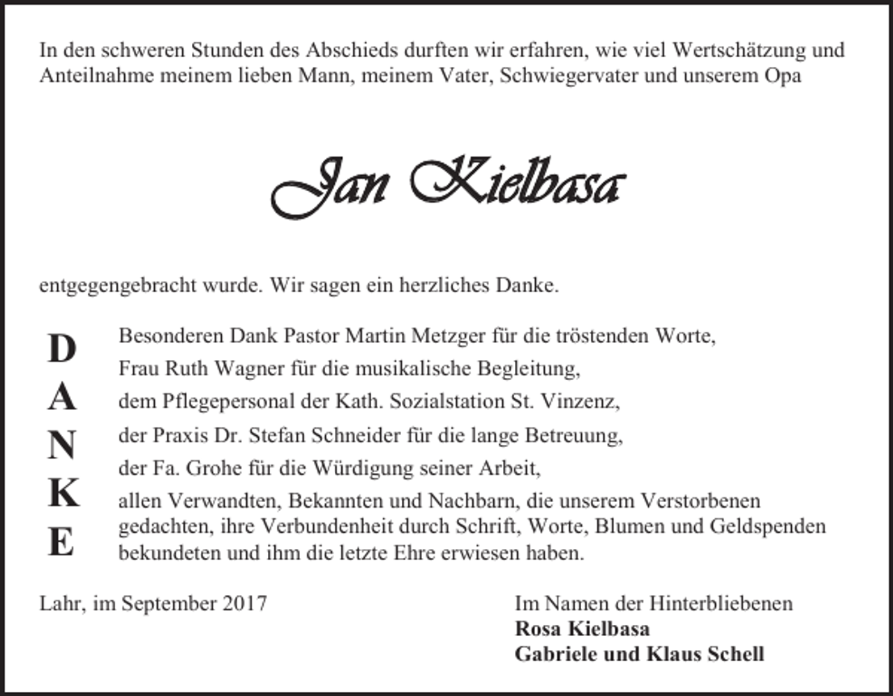 <p>In den schweren Stunden des Abschieds durften wir erfahren, wie viel Wertschätzung und<br />Anteilnahme meinem lieben Mann, meinem Vater, Schwiegervater und unserem Opa</p><p>Jan Kielbasa<br />entgegengebracht wurde. Wir sagen ein herzliches Danke.</p><p>D<br />A<br />N<br />K<br />E</p><p>Besonderen Dank Pastor Martin Metzger für die tröstenden Worte,<br />Frau Ruth Wagner für die musikalische Begleitung,<br />dem Pflegepersonal der Kath. Sozialstation St. Vinzenz,<br />der Praxis Dr. Stefan Schneider für die lange Betreuung,<br />der Fa. Grohe für die Würdigung seiner Arbeit,<br />allen Verwandten, Bekannten und Nachbarn, die unserem Verstorbenen<br />gedachten, ihre Verbundenheit durch Schrift, Worte, Blumen und Geldspenden<br />bekundeten und ihm die letzte Ehre erwiesen haben.</p><p>Lahr, im September 2017</p><p>Im Namen der Hinterbliebenen<br />Rosa Kielbasa<br />Gabriele und Klaus Schell</p>