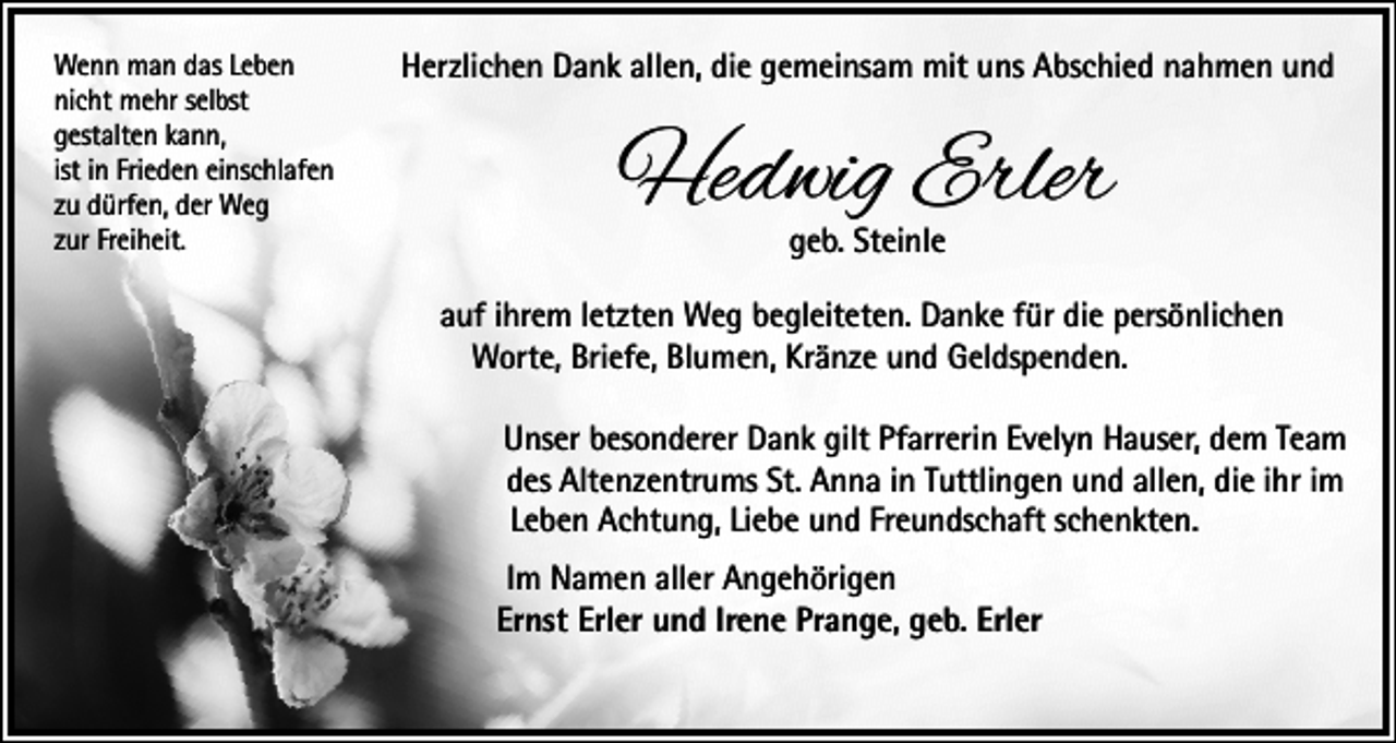 <p>Wenn man das Leben<br />nicht mehr selbst<br />gestalten kann,<br />ist in Frieden einschlafen<br />zu dürfen, der Weg<br />zur Freiheit.</p><p>Herzlichen Dank allen, die gemeinsam mit uns Abschied nahmen und</p><p>Hedwig Erler<br />geb. Steinle</p><p>auf ihrem letzten Weg begleiteten. Danke für die persönlichen<br />Worte, Briefe, Blumen, Kränze und Geldspenden.<br />Unser besonderer Dank gilt Pfarrerin Evelyn Hauser, dem Team<br />des Altenzentrums St. Anna in Tuttlingen und allen, die ihr im<br />Leben Achtung, Liebe und Freundschaft schenkten.<br />Im Namen aller Angehörigen<br />Ernst Erler und Irene Prange, geb. Erler</p>