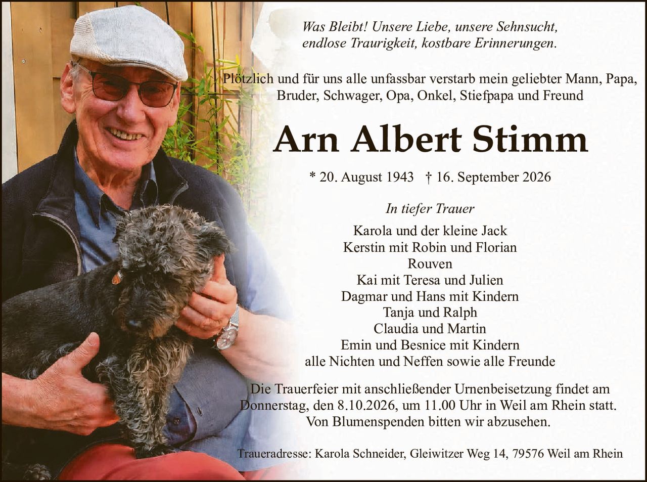 <p><i>Was Bleibt! Unsere Liebe, unsere Sehnsucht, endlose Traurigkeit, kostbare Erinnerungen.</i></p>

<p>Plötzlich und für uns alle unfassbar verstarb mein geliebter Mann, Papa, Bruder, Schwager, Opa, Onkel, Stiefpapa und Freund</p>

<p><strong>Arn Albert Stimm</strong></p>

<p>* 20. August 1943 † 16. September 2026</p>

<p><i>In tiefer Trauer</i></p>

<p>Karola und der kleine Jack<br>
Kerstin mit Robin und Florian<br>
Rouven<br>
Kai mit Teresa und Julien<br>
Dagmar und Hans mit Kindern<br>
Tanja und Ralph<br>
Claudia und Martin<br>
Emin und Besnice mit Kindern<br>
alle Nichten und Neffen sowie alle Freunde</p>

<p>Die Trauerfeier mit anschließender Urnenbeisetzung findet am Donnerstag, den 8.10.2026, um 11.00 Uhr in Weil am Rhein statt. Von Blumenspenden bitten wir abzusehen.</p>

<p>Traueradresse: Karola Schneider, Gleiwitzer Weg 14, 79576 Weil am Rhein</p>