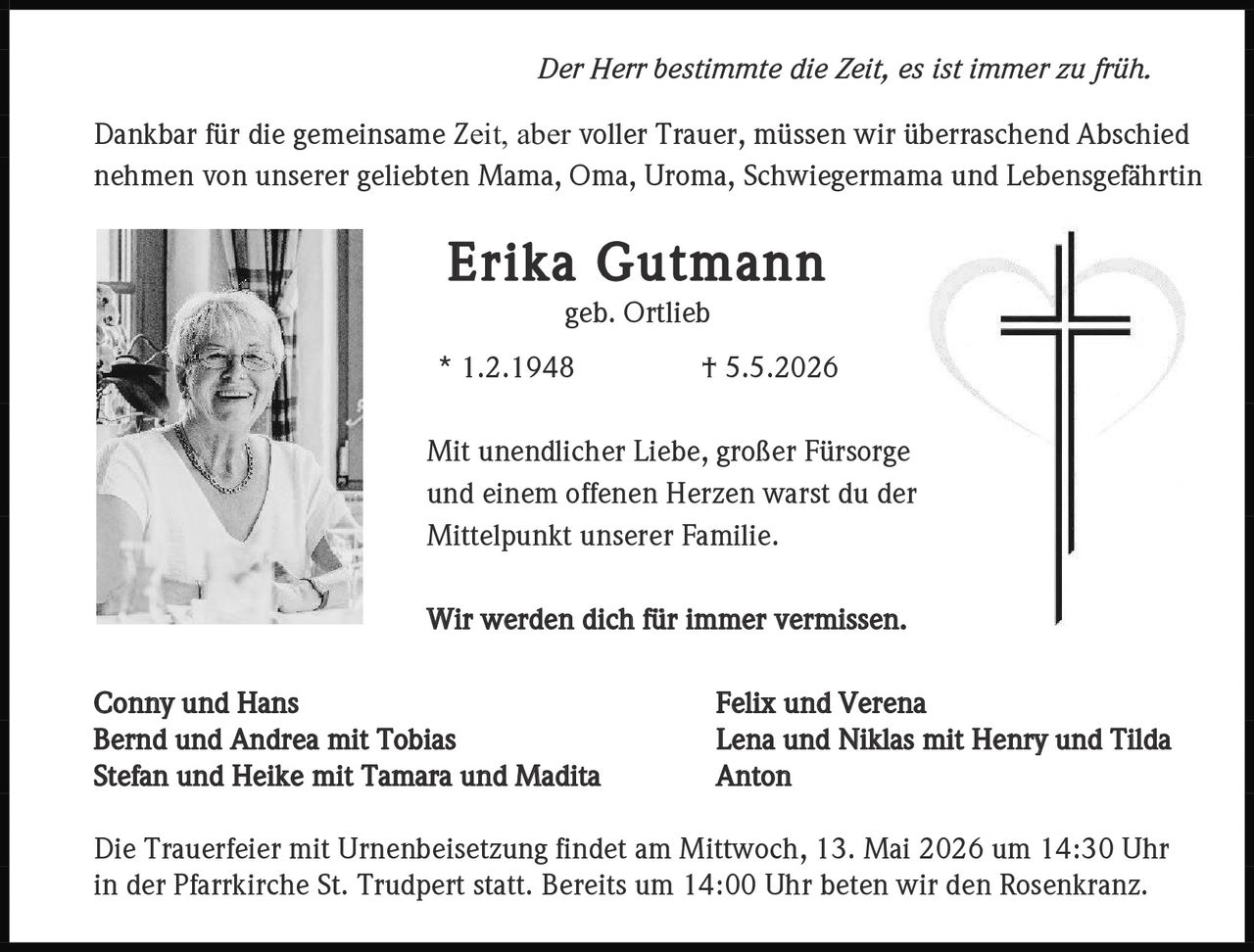 <p><i>Der Herr bestimmte die Zeit, es ist immer zu früh.</i></p><p>Dankbar für die gemeinsame Zeit, aber voller Trauer, müssen wir überraschend Abschied nehmen von unserer geliebten Mama, Oma, Uroma, Schwiegermama und Lebensgefährtin</p><p><strong>Erika Gutmann</strong><br>geb. Ortlieb<br>* 1.2.1948 † 5.5.2026</p><p>Mit unendlicher Liebe, großer Fürsorge und einem offenen Herzen warst du der Mittelpunkt unserer Familie.</p><p>Wir werden dich für immer vermissen.</p><p>Conny und Hans<br>Bernd und Andrea mit Tobias<br>Stefan und Heike mit Tamara und Madita</p><p>Felix und Verena<br>Lena und Niklas mit Henry und Tilda<br>Anton</p><p>Die Trauerfeier mit Urnenbeisetzung findet am Mittwoch, 13. Mai 2026 um 14:30 Uhr in der Pfarrkirche St. Trudpert statt. Bereits um 14:00 Uhr beten wir den Rosenkranz.</p>