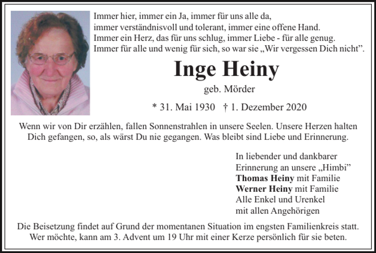 <p>Immer hier, immer ein Ja, immer für uns alle da,<br />immer verständnisvoll und tolerant, immer eine offene Hand.<br />Immer ein Herz, das für uns schlug, immer Liebe - für alle genug.<br />Immer für alle und wenig für sich, so war sie „Wir vergessen Dich nicht”.</p><p>Inge Heiny<br />geb. Mörder<br />* 31. Mai 1930 † 1. Dezember 2020<br />Wenn wir von Dir erzählen, fallen Sonnenstrahlen in unsere Seelen. Unsere Herzen halten<br />Dich gefangen, so, als wärst Du nie gegangen. Was bleibt sind Liebe und Erinnerung.<br />In liebender und dankbarer<br />Erinnerung an unsere „Himbi”<br />Thomas Heiny mit Familie<br />Werner Heiny mit Familie<br />Alle Enkel und Urenkel<br />mit allen Angehörigen<br />Die Beisetzung findet auf Grund der momentanen Situation im engsten Familienkreis statt.<br />Wer möchte, kann am 3. Advent um 19 Uhr mit einer Kerze persönlich für sie beten.</p>