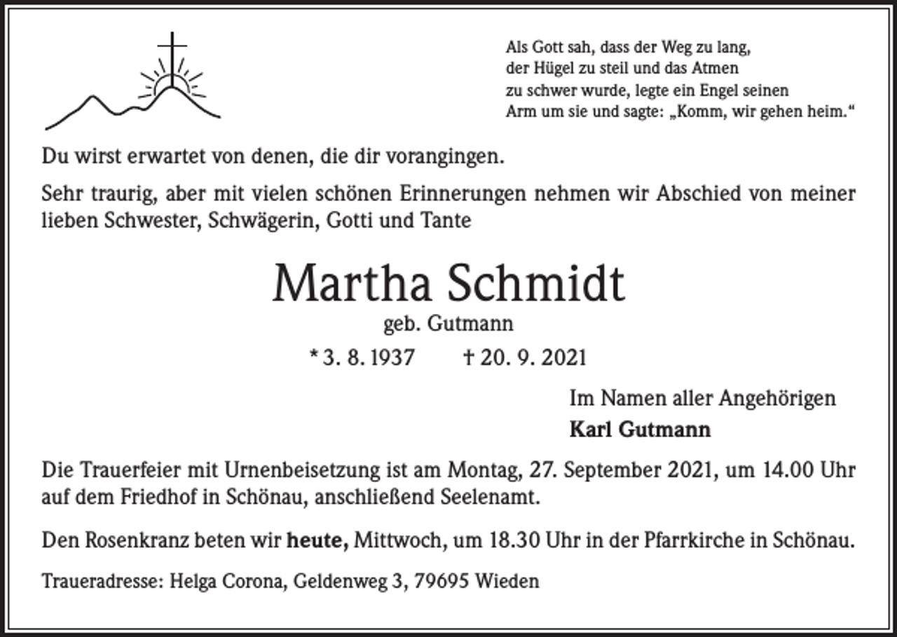 <p>Als Gott sah, dass der Weg zu lang,<br />der Hügel zu steil und das Atmen<br />zu schwer wurde, legte ein Engel seinen<br />Arm um sie und sagte: „Komm, wir gehen heim.“</p><p>Du wirst erwartet von denen, die dir vorangingen.<br />Sehr traurig, aber mit vielen schönen Erinnerungen nehmen wir Abschied von meiner<br />lieben Schwester, Schwägerin, Gotti und Tante</p><p>Martha Schmidt<br />geb. Gutmann<br />* 3. 8. 1937 † 20. 9. 2021</p><p>Im Namen aller Angehörigen<br />Karl Gutmann</p><p>Die Trauerfeier mit Urnenbeisetzung ist am Montag, 27. September 2021, um 14.00 Uhr<br />auf dem Friedhof in Schönau, anschließend Seelenamt.<br />Den Rosenkranz beten wir heute, Mittwoch, um 18.30 Uhr in der Pfarrkirche in Schönau.<br />Traueradresse: Helga Corona, Geldenweg 3, 79695 Wieden</p>