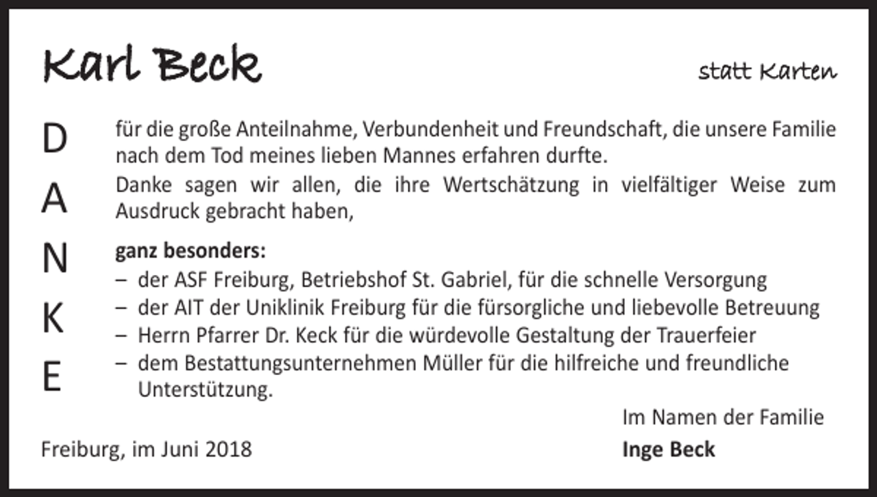 <p>Karl Beck<br />D<br />A<br />N<br />K<br />E</p><p>statt Karten</p><p>für die große Anteilnahme, Verbundenheit und Freundschaft, die unsere ­Familie<br />nach dem Tod meines lieben Mannes erfahren durfte.<br />Danke sagen wir allen, die ihre Wertschätzung in vielfältiger Weise zum<br />­Ausdruck gebracht haben,</p><p>ganz besonders:<br />– der ASF Freiburg, Betriebshof St. Gabriel, für die schnelle Versorgung<br />– der AIT der Uniklinik Freiburg für die fürsorgliche und liebevolle Betreuung<br />– Herrn Pfarrer Dr. Keck für die würdevolle Gestaltung der Trauerfeier<br />– dem Bestattungsunternehmen Müller für die hilfreiche und freundliche<br />Unterstützung.</p><p>Im Namen der Familie<br />Freiburg, im Juni 2018<br />Inge Beck</p>
