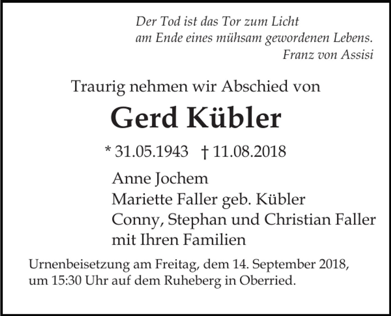<p>Der Tod ist das Tor zum Licht<br />am Ende eines mühsam gewordenen Lebens.<br />Franz von Assisi</p><p>Traurig nehmen wir Abschied von</p><p>Gerd Kübler<br />* 31.05.1943 † 11.08.2018<br />Anne Jochem<br />Mariette Faller geb. Kübler<br />Conny, Stephan und Christian Faller<br />mit Ihren Familien<br />Urnenbeisetzung am Freitag, dem 14. September 2018,<br />um 15:30 Uhr auf dem Ruheberg in Oberried.</p>